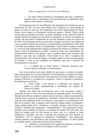 CAPITULO II

                  Sobre a composição e uso do Livro das Mutações

            1 - Os santos sábios formaram os hexagramas para que se pudessem
            perceber neles os fenômenos. Eles acrescentaram os julgamentos para
            indicar a boa fortuna e o infortúnio.
      Os hexagramas do Livro das Mutações são reproduções dos fenômenos que se
manifestam na terra. Em suas inter-relações eles evidenciam as inter-relações de
todos os eventos no universo. Os hexagramas eram então representações de idéias.
Porém, essas imagens ou fenômenos revelavam apenas o factual. Faltava ainda
extrair deles um conselho, de modo a se poder determinar se uma específica linha de
conduta inferida da imagem era favorável ou prejudicial, se deveria ser adotada ou
evitada. Até esse ponto o fundamento do livro das Mutações existia já na época do
Rei Wên. Os hexagramas eram, por assim dizer, imagens oraculares, que mostravam
o que se poderia esperar que ocorresse em determinadas circunstâncias. O Rei Wên
e seu filho acrescentaram, então, as interpretações. A partir delas se poderia verificar
se o curso de ação indicado pelas imagens acarretaria boa fortuna ou infortúnio. Isso
marca o inicio da liberdade de escolha. A partir de então essa representação dos
acontecimentos indicava não apenas o que se poderia esperar que ocorresse, mas
também a que tudo isso conduziria. Tendo diante de si todo o complexo dos
acontecimentos sob a forma de imagem, se poderia seguir os rumos que pressagiam
boa fortuna e evitar os que conduzem ao infortúnio, antes que o decorrer dos
acontecimentos se iniciasse.
            2 — A medida que as linhas firmes e maleáveis deslocam uma
            à outra, surgem a mutação e a transformação.
       Esse texto explicita com maior detalhe até que ponto os eventos do mundo
estão representados no Livro das Mutações. Os hexagramas se compõem de linhas
firmes e maleáveis. Em determinadas circunstâncias essas linhas mudam; as firmes
tornam-se flexíveis e as maleáveis se enrijecem. Assim se reproduz a alternância
dos fenômenos no universo.
             3 - Assim sendo, a boa fortuna e o infortúnio são imagens de
             ganho ou perda; arrependimento e humilhação são imagens da
             tristeza ou cautela.
       Quando uma linha está em harmonia com as leis universais, conduz à
 realização do que se visava. Isso está indicado na expressão aposta: "boa fortuna".
 Quando uma linha de conduta se opõe às leis do universo, conduz necessariamente
 à perda. Isso se expressa no julgamento: "infortúnio". Porém, há também rumos de
 ação que não conduzem direto a um objetivo e que podem ser considerados como
 desvios de direção. Mas se alguém, numa linha de conduta errada, se arrepende a
 tempo, poderá ainda evitar o infortúnio e, recuando, alcançar a boa fortuna. Essa
 situação é indicada pelo julgamento: "arrependimento". Esse julgamento contém,
 portanto, uma exortação ao remorso e à mudança de atitude. Por outro lado, uma
 linha de conduta pode ter sido correta ao início mas, se o homem se toma
 indiferente e arrogante, sem que o perceba será arrastado da "boa fortuna" ao
 "infortúnio". Isso se expressa no julgamento "humilhação". Esse julgamento
 contém, portanto, uma advertência, uma exortação à precaução, a se deter quando
 no caminho errado e voltar atrás em busca da boa fortuna.
              4 - Mudança e transformação são imagens do progresso e retrocesso.
              O firme e o maleável são imagens do dia e da noite.

222
 