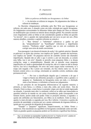 B - Argumentos

                                    CAPÍTULO III

               Sobre as palavras atribuídas aos hexagramas e às linhas
           1 — As decisões se referem às imagens. Os julgamentos das linhas se
           referem às mudanças.
      As Decisões (Julgamentos) atribuídas pelo Rei Wên aos hexagramas se
referem, em cada caso, à situação como um todo, retratada por aquele hexagrama.
Os Julgamentos acrescentados às diferentes linhas pelo Duque de Chou se referem
às modificações que ocorrem no interior dessa situação global. Na consulta oracular
esses Julgamentos sobre as linhas só são considerados quando as linhas em questão
"se movem", isto é, quando são representadas por um nove ou por um seis. (Para
maiores detalhes, consultar o capítulo referente ao oráculo.)
           2 - "Boa fortuna" e "infortúnio" referem-se a ganho ou per
           da; "arrependimento" ou "humilhação" referem-se a imperfeições
           menores. "Nenhuma culpa" significa que se está em condições de
           corrigir seus erros de modo conveniente.
      Essa passagem é um desenvolvimento da seção 3 do capítulo anterior. Quando
as palavras e as ações são corretas, isso implica em "ganho"; quando são incorretas,
isso implica em "perda". Os pequenos desvios do caminho correto são chamados
imperfeições. Quando não se sabe o que é correto e, por um descuido, se comete
uma falha, isso é um erro5. Quando se percebe essas pequenas faltas e se deseja
corrigi-las, surge o arrependimento. Quando não se percebe essas pequenas
imperfeições ou, tendo a oportunidade de corrigi-las, não se é capaz ou não se deseja
fazê-lo, isso leva à humilhação. Os erros são como rasgos numa vestimenta; se a
roupa está rasgada e lhe é posto um remendo, ela fica inteira outra vez. Se um
homem comete erros e os corrige, retornando ao caminho correto, nenhuma culpa
permanecerá nele.
             3     — Por isso a classificação daquilo que é eminente e do que é
             vulgar se baseia nas diferentes posições; o equilíbrio entre o grande e o
             pequeno se fundamenta no hexagrama como um todo, e a distinção
             entre a boa fortuna e o infortúnio se baseia nos julgamentos.
      As seis posições de um hexagrama diferenciam-se da seguinte maneira: a
primeira, a mais baixa, e a última, a mais alta, estão, por assim dizer, fora da
situação. Entre as duas, a mais baixa é a posição vulgar, por não ter ainda ingressado
na situação. A posição mais alta é a eminente, refere-se ao sábio que transcendeu as
questões relativas ao mundo ou, em certas circunstâncias, pode corresponder a um
homem ilustre, porém ainda sem poder. Entre as posições internas, a segunda e a
quarta são atribuídas aos funcionários, aos filhos ou às mulheres. Entre as duas, a
quarta é a mais elevada e a segunda, por isso, lhe é inferior. A terceira e a quinta são
posições de autoridade; a terceira por ser o ponto culminante do trigrama inferior, a
quinta por ser a posição do dirigente do hexagrama.
       "Grande" e "pequeno" significam, respectivamente, as linhas firmes e
maleáveis. Elas encontram seu equilíbrio no hexagrama considerado como um todo.
Tanto as grandes quanto as pequenas podem ser favoráveis e significar boa fortuna,

5
      Aqui se comentam as expressões "ausência de erro" ou "implica em erro", usadas em
      vários trechos do texto do I Ching. (Nota da tradução brasileira.)


224
 