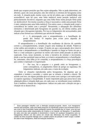 desde que ocupem posições que lhes sejam adequadas. Não se pode determinar, em
abstrato, quais são essas posições; elas são relativas à estrutura do hexagrama como
um todo. A situação pode, muitas vezes, ser de tal ordem, que a maleabilidade seja
aconselhável; num tal caso, uma linha maleável numa posição maleável será
particularmente favorável, enquanto que uma linha firme numa posição firme pode
ser desfavorável. Em muitas ocasiões a força é necessária e então uma posição firme
é mais vantajosa para uma linha maleável. Em outros casos, a situação pode exigir a
coincidência do caráter com a posição6. Resumindo, a adequação dos diferentes
elementos é determinada pelo hexagrama em questão ou, em última análise, pela
situação que o hexagrama reproduz. Por isso os Julgamentos são acrescentados, para
indicar a boa fortuna ou o infortúnio que advém da situação.
            4 — A preocupação com o arrependimento e a humilhação de
            pende dos limites. O impulso para evitar erros depende do
            arrependimento.
      O arrependimento e a humilhação são resultantes de desvios do caminho
correto e, conseqüentemente, sempre exigem uma mudança de atitude. Podem-se
evitar ambos prevenindo-se a tempo. O ponto em que a preocupação deve intervir
para evitar o arrependimento e a humilhação é quando se chega ao limite em que o
bem e o mal começam a germinar na mente sem terem ainda passado ao plano da
expressão. Caso, nesse momento, se tome a iniciativa de orientar o movimento,
desde a sua fase germinal rumo ao bem, se evitará o arrependimento e a humilhação.
Se, entretanto, uma falha já foi cometida, o arrependimento é a força psicológica
que conduz à reparação e à regeneração.
            5 - Por isso, há o pequeno e o grande entre os hexagramas e,
            como conseqüência, os julgamentos falam de perigo ou segurança. Os
            Julgamentos indicam, em cada caso, o rumo da evolução.
      Entre as situações reproduzidas pelos hexagramas, há algumas que se
expandem e tendem a ascender, e outras que se retraem e tendem a descer. De
acordo com isso, em alguns períodos deve-se contar com o perigo e em outros pode-
se esperar segurança e tranqüilidade. É muito importante para que possa haver uma
adaptação plena à situação dada que, em cada caso, se reconheçam essas condições.
Esta é também a função dos Julgamentos: indicar em cada caso a direção em que a
situação irá se desenvolver.




6
    Essa passagem trabalha com a distinção posição-ocupante. Assim, num hexagrama
haveria seis posições, cada uma delas possuiria um significado próprio que envolveria tanto o
seu nível (o que é estudado nesse parágrafo) quanto sua posição par ou ímpar, uma vez que
os números pares estão relacionados ao Criativo e os ímpares, ao Receptivo. O significado
de cada uma das seis posições é obviamente o mesmo em qualquer hexagrama, pois os
hexagramas diferem uns dos outros em virtude das diferenças nas linhas ocupantes. O
caráter da linha ocupante interage com o caráter próprio da posição e assim surge o caráter
de cada e todo hexagrama. (Nota da tradução brasileira.)

                                                                                        225
 