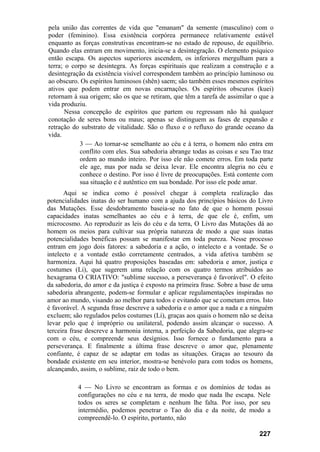 pela união das correntes de vida que "emanam" da semente (masculino) com o
poder (feminino). Essa existência corpórea permanece relativamente estável
enquanto as forças construtivas encontram-se no estado de repouso, de equilíbrio.
Quando elas entram em movimento, inicia-se a desintegração. O elemento psíquico
então escapa. Os aspectos superiores ascendem, os inferiores mergulham para a
terra; o corpo se desintegra. As forças espirituais que realizam a construção e a
desintegração da existência visível correspondem também ao princípio luminoso ou
ao obscuro. Os espíritos luminosos (shên) saem; são também esses mesmos espíritos
ativos que podem entrar em novas encarnações. Os espíritos obscuros (kuei)
retornam à sua origem; são os que se retiram, que têm a tarefa de assimilar o que a
vida produziu.
       Nessa concepção de espíritos que partem ou regressam não há qualquer
conotação de seres bons ou maus; apenas se distinguem as fases de expansão e
retração do substrato de vitalidade. São o fluxo e o refluxo do grande oceano da
vida.
            3 — Ao tornar-se semelhante ao céu e à terra, o homem não entra em
            conflito com eles. Sua sabedoria abrange todas as coisas e seu Tao traz
            ordem ao mundo inteiro. Por isso ele não comete erros. Em toda parte
            ele age, mas por nada se deixa levar. Ele encontra alegria no céu e
            conhece o destino. Por isso é livre de preocupações. Está contente com
            sua situação e é autêntico em sua bondade. Por isso ele pode amar.
       Aqui se indica como é possível chegar à completa realização das
potencialidades inatas do ser humano com a ajuda dos princípios básicos do Livro
das Mutações. Esse desdobramento baseia-se no fato de que o homem possui
capacidades inatas semelhantes ao céu e à terra, de que ele é, enfim, um
microcosmo. Ao reproduzir as leis do céu e da terra, O Livro das Mutações dá ao
homem os meios para cultivar sua própria natureza de modo a que suas inatas
potencialidades benéficas possam se manifestar em toda pureza. Nesse processo
entram em jogo dois fatores: a sabedoria e a ação, o intelecto e a vontade. Se o
intelecto e a vontade estão corretamente centrados, a vida afetiva também se
harmoniza. Aqui há quatro proposições baseadas em: sabedoria e amor, justiça e
costumes (Li), que sugerem uma relação com os quatro termos atribuídos ao
hexagrama O CRIATIVO: "sublime sucesso, a perseverança é favorável". O efeito
da sabedoria, do amor e da justiça é exposto na primeira frase. Sobre a base de uma
sabedoria abrangente, podem-se formular e aplicar regulamentações inspiradas no
amor ao mundo, visando ao melhor para todos e evitando que se cometam erros. Isto
é favorável. A segunda frase descreve a sabedoria e o amor que a nada e a ninguém
excluem; são regulados pelos costumes (Li), graças aos quais o homem não se deixa
levar pelo que é impróprio ou unilateral, podendo assim alcançar o sucesso. A
terceira frase descreve a harmonia interna, a perfeição da Sabedoria, que alegra-se
com o céu, e compreende seus desígnios. Isso fornece o fundamento para a
perseverança. E finalmente a última frase descreve o amor que, plenamente
confiante, é capaz de se adaptar em todas as situações. Graças ao tesouro da
bondade existente em seu interior, mostra-se benévolo para com todos os homens,
alcançando, assim, o sublime, raiz de todo o bem.

           4 — No Livro se encontram as formas e os domínios de todas as
           configurações no céu e na terra, de modo que nada lhe escapa. Nele
           todos os seres se completam e nenhum lhe falta. Por isso, por seu
           intermédio, podemos penetrar o Tao do dia e da noite, de modo a
           compreendê-lo. O espírito, portanto, não

                                                                              227
 