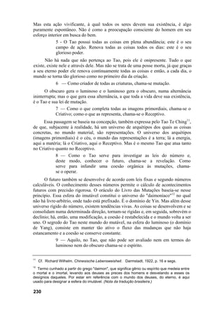 Mas esta ação vivificante, à qual todos os seres devem sua existência, é algo
puramente espontâneo. Não é como a preocupação consciente do homem em seu
esforço interior em busca do bem.
            5 - O Tao possui todas as coisas em plena abundância; este é o seu
            campo de ação. Renova todas as coisas todos os dias: este é o seu
            glorioso poder.
      Não há nada que não pertença ao Tao, pois ele é onipresente. Tudo o que
existe, existe nele e através dele. Mas não se trata de uma posse morta, já que graças
a seu eterno poder ele renova continuamente todas as coisas e então, a cada dia, o
mundo se torna tão glorioso como no primeiro dia da criação.
               6 — Como criador de todas as criaturas, chama-se mutação.
      O obscuro gera o luminoso e o luminoso gera o obscuro, numa alternância
ininterrupta; mas o que gera essa alternância, a que toda a vida deve sua existência,
é o Tao e sua lei de mutação.
             7 — Como o que completa todas as imagens primordiais, chama-se o
             Criativo; como o que as representa, chama-se o Receptivo.
      Essa passagem se baseia na concepção, também expressa pelo Tao Te Ching11,
de que, subjacente à realidade, há um universo de arquétipos dos quais as coisas
concretas, no mundo material, são representações. O universo dos arquétipos
(imagens primordiais) é o céu, o mundo das representações é a terra; lá a energia,
aqui a matéria; lá o Criativo, aqui o Receptivo. Mas é o mesmo Tao que atua tanto
no Criativo quanto no Receptivo.
            8 — Como o Tao serve para investigar as leis do número e,
            deste modo, conhecer o futuro, chama-se a revelação. Como
            serve para infundir uma coesão orgânica às mutações, chama-
            se o operar.
      O futuro também se desenvolve de acordo com leis fixas e segundo números
calculáveis. O conhecimento desses números permite o cálculo de acontecimentos
futuros com precisão rigorosa. O oráculo do Livro das Mutações baseia-se nesse
princípio. Essa esfera do imutável constitui o universo do "daimoníaco"12 no qual
não há livre-arbítrio, onde tudo está prefixado. É o domínio de Yin. Mas além desse
universo rígido do número, existem tendências vivas. As coisas se desenvolvem e se
consolidam numa determinada direção, tornam-se rígidas e, em seguida, sobrevém o
declínio; há, então, uma modificação, a coesão é restabelecida e o mundo volta a ser
uno. O segredo do Tao neste mundo do mutável, na esfera do luminoso (o domínio
de Yang), consiste em manter tão ativo o fluxo das mudanças que não haja
estancamento e a coesão se conserve constante.
             9 — Aquilo, no Tao, que não pode ser avaliado nem em termos do
             luminoso nem do obscuro chama-se o espírito.

11
     Cf. Richard Wilhelm. Chinesische Lebensweisheit. Darmstadt, 1922, p. 16 e segs.
12
  Termo cunhado a partir do grego "daimon", que significa gênio ou espírito que medeia entre
o mortal e o imortal, levando aos deuses as preces dos homens e desvelando a esses os
desígnios daqueles. Por estar em referência com o mundo dos deuses, do eterno, é aqui
usado para designar a esfera do imutável. (Nota da tradução brasileira.)

230
 