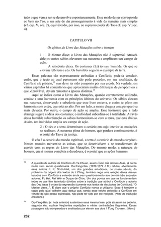 tudo o que vem a ser se desenvolve espontaneamente. Esse modo de ser corresponde
ao bem no Tao, a sua arte de dar prosseguimento à vida da maneira mais simples
(cf. cap. V, séc. 2), equivalendo, por isso, ao supremo poder do Tao (cf. cap. V, seç.
4).


                                     CAPITULO VII

                   Os efeitos do Livro das Mutações sobre o homem

            1 — O Mestre disse: o Livro das Mutações não é supremo? Através
            dele os santos sábios elevaram sua natureza e ampliaram seu campo de
            ação.
                  A sabedoria eleva. Os costumes (Li) tornam humilde. Os que se
            elevam refletem o céu. Os humildes seguem o exemplo da terra.
      Essas palavras são expressamente atribuídas a Confúcio; pode-se concluir,
então, que o texto ao qual pertencem não pode proceder, em sua totalidade, de
Confúcio ele próprio,13 mas deve ter sido composto por sua escola. Na verdade, em
vários capítulos há comentários que apresentam muitas diferenças de perspectivas e
que, é provável, devem remontar a épocas distintas.14
      Aqui se indica como o Livro das Mutações, quando corretamente utilizado,
conduz a uma harmonia com os princípios últimos do universo. Os sábios elevam
sua natureza, absorvendo a sabedoria que esse livro encerra, e assim se põem em
harmonia com o céu, que está ao alto. Por um lado, a mente chega a uma perspectiva
mais elevada. Por outro, o campo de ação se amplia. Esse horizonte que a tudo
abrange sugere a idéia dos costumes; o individual subordina-se à totalidade. Através
dessa humilde subordinação os sábios harmonizam-se com a terra, que está abaixo.
Assim, um indivíduo amplia seu campo de ação.
            2 - O céu e a terra determinam o cenário em cujo interior as mutações
            se realizam. A natureza plena do homem, que perdura continuamente, é
            o portal do Tao e da justiça.
     O céu é o cenário do mundo espiritual, a terra é o cenário do mundo corpóreo.
Nesses mundos movem-se as coisas, que se desenvolvem e se transformam de
acordo com as regras do Livro das Mutações. Do mesmo modo, a natureza do
homem, em si mesma completa e duradoura, é o portal que as ações humanas


13
      A questão da autoria de Confúcio do Ta Chuan, assim como das demais Asas, já de há
      muito vem sendo questionada. Ou-Yang-Hsiu (1017-1072 d.C.) refutou abertamente
      essa autoria. I. K. Shchutskii, um dos grandes estudiosos, no nosso século, do
      problema da origem dos textos do I Ching, também nega uma relação direta desses
      tratados com Confúcio e estende ainda seu questionamento aos demais três supostos
      autores, Fu Hsi, Rei Wên e Duque de Chou. Um dos pontos em que se fundamentam
      todos os que têm levantado dúvidas sobre a tradição que atribui a Confúcio a autoria
      das Dez Asas é o uso da expressão (corrente nos textos de discípulos de Confúcio): "O
      Mestre disse...". É claro que o próprio Confúcio nunca a utilizaria. Essa é também a
      razão pela qual Wilhelm aqui deduz que, sendo esse trecho atribuído a Confúcio em
      virtude do uso dessa expressão, não pode ter sido por ele redigido. (Nota da tradução
      brasileira.)
14
      Ou-Yang-Hsiu (v. nota anterior) sustentava essa mesma tese, pois só assim se poderia,
      segundo ele, explicar freqüentes repetições e várias contradições flagrantes. Essas
      passagens são comparadas e analisadas por ele em sua obra / T'ung Tzu-wen. (Idem.)

232
 