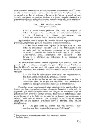 atravessam tanto no movimento de entrada quanto no movimento de saída.15 Quando
se está em harmonia com os ensinamentos do Livro das Mutações, essas ações
correspondem ao Tao do universo e da justiça. O Tao que se manifesta como
bondade corresponde ao princípio luminoso e a justiça, ao princípio obscuro; o
primeiro corresponde à elevação da natureza humana e o segundo, à sua ampliação.

                             CAPITULO VIII Sobre o uso das
                                 explicações adicionais
              1 — Os santos sábios possuíam uma visão de conjunto de
              toda a confusa diversidade existente sob o céu. Contemplavam as formas
              e     os      fenômenos         e    criavam     representações    das
              coisas e seus atributos. Eles as chamavam: as imagens.
     Aqui se indica como as imagens do Livro das Mutações surgiram das imagens
primordiais, arquetípicas, que são o fundamento do mundo fenomênico.
           2 — Os santos sábios eram capazes de abranger com sua visão
           todos os movimentos existentes sob o céu. Observavam o mo
           do pelo qual os movimentos coincidiam e se interligavam
           de forma a seguirem seu curso de acordo com as leis eternas.
           Acrescentaram, então, julgamentos para distinguir a boa
           fortuna e o infortúnio que indicavam. E os chamaram os
           julgamentos.
      No texto, o último termo ao invés de julgamentos é, na realidade, "linha". Na
presente tradução adotou-se a correção feita por Hu Shih em sua "História da
Filosofia Chinesa", uma vez que explicita com maior clareza o contraste entre
Imagem e Julgamento, que se verifica também em outras passagens do Livro das
Mutações.
           3 — Eles falam das mais confusas diversidades, sem despertar aversão.
           Eles falam da maior mobilidade, sem causar confusão.
           4 — Isso se deve ao fato de que eles observavam antes de falar, e
           deliberavam antes de se pôr em movimento. Pela observação e
           deliberação eles aperfeiçoavam as mutações e as transformações.
      Essas duas seções apresentam outra vez o contraste entre a contemplação da
imagem que fornece o conhecimento da diversidade das coisas e a discussão do
julgamento que conduz ao conhecimento das direções do movimento. Aqui há
comentários sobre a teoria do simples como raiz da diversidade da forma (de acordo
com o Receptivo) e do fácil, raiz de todos os movimentos (de acordo com o
Criativo), assim como no capítulo I (seç. 6 e segs.). As seções que se seguem
(fragmentos de um detalhado comentário sobre as diferentes linhas) trazem
exemplos disso.
            5 — "Um grou canta na sombra. Sua cria responde. Tenho
            uma boa taça. Quero compartilhá-la com você." O Mestre16


15
     Respectivamente, impressão e expressão. (Nota da tradução brasileira.)
16
     Confúcio. (Idem.)

                                                                               233
 