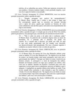 méritos, ele se subordina aos outros. Nobre por natureza, reverente em
           sua conduta, o homem modesto impõe o mais profundo respeito, e por
           isso ele é capaz de manter a sua posição.
     Cf. Livro Terceiro, hexagrama 15, Ch'ien, MODÉSTIA, nove na terceira
posição (comentário sobre a questão do agir).
           9 — "Dragão arrogante terá motivo de arrependimento."
           O Mestre disse: Aquele que é nobre e não ocupa o lugar que
           lhe corresponde, aquele que se encontra em posição elevada
           sem o apoio do povo, aquele que mantém os homens de valor
           como subalternos sem dar-lhes apoio, terá motivo de arrependimento tão
           logo se movimente.
      Cf. Livro Terceiro, hexagrama 1, Ch'ien, O CRIATIVO, nove na sexta posição
(comentário sobre a questão do agir). A citação que lá se faz do Wên Yen contém,
palavra por palavra, essa passagem que, sem dúvida, foi extraída do mesmo texto.
            10 — "Não ir além da porta e do pátio não é nenhuma culpa."
            O Mestre disse: As palavras são o primeiro degrau rumo ao início da
            desordem. Se o príncipe não é discreto, ele perde seu
            vassalo. Se o vassalo não é discreto, ele perde sua vida. Se aqui
            lo que está ainda germinando não for tratado com discrição,
            seu desenvolvimento será prejudicado. Por isso o homem superior é
            cuidadoso ao manter silêncio e não vai além do que deve.
      Cf. Livro Primeiro, hexagrama 60, Chieh, LIMITAÇÃO, nove na primeira
posição (comentário sobre a questão do falar).
            11- O Mestre disse: Os autores do Livro das Mutações sabiam como
            eram os ladrões. O Livro das Mutações diz: "Se alguém leva um fardo
            às costas e ao mesmo tempo viaja numa carruagem, atrai com isso a
            aproximação dos ladrões". Carregar um fardo às costas é tarefa de um
            homem comum. A carruagem é o meio de transporte dos nobres.
            Quando um homem comum usa algo que é próprio aos nobres, atrai
            com isso os ladrões. Quando um homem é insolente para com seus
            superiores e severo para com os subalternos, provoca os ladrões a que o
            ataquem. A negligência ao guardar objetos atrai ladrões ao roubo. Uma
            jovem usando jóias suntuosas é uma tentação a que lhe roubem a
            virtude. O Livro das Mutações diz: "Se alguém leva um fardo às costas
            e ao mesmo tempo viaja numa carruagem, atrai com isso a aproximação
            dos ladrões", pois isso é um convite para os ladrões.
     Cf. Livro Primeiro, hexagrama 40, Hsieh, LIBERAÇÃO, seis na terceira
posição (comentário sobre a questão do agir).




                                                                              235
 