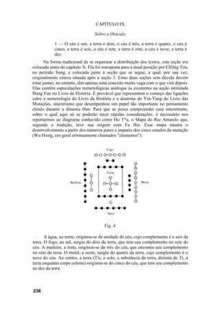 CAPÍTULO IX

                                   Sobre o Oráculo

            1 — O céu é um, a terra é dois, o céu é três, a terra é quatro, o céu é
            cinco, a terra é seis, o céu é sete, a terra é oito, o céu é nove, a terra é
            dez.
       Na forma tradicional de se organizar a distribuição dos textos, esta seção era
colocada antes do capítulo X. Ela foi transposta para a atual posição por Ch'êng Tzu,
no período Sung, e colocada junto à seção que se segue, a qual, por sua vez,
originalmente estava situada após a seção 3. Estas duas seções sem dúvida devem
estar juntas; no entanto, têm apenas uma conexão muito vaga com o que virá depois.
Elas contêm especulações numerológicas análogas às existentes na seção intitulada
Hung Fan no Livro da História. É provável que representem o começo das ligações
entre a numerologia do Livro da História e a doutrina do Yin-Yang do Livro das
Mutações, sincretismo que desempenhou um papel tão importante no pensamento
chinês durante a dinastia Han. Para que se possa compreender esse sincretismo,
sobre o qual aqui só se poderão tecer rápidas considerações, é necessário nos
reportarmos ao diagrama conhecido como Ho T"u, o Mapa do Rio Amarelo que,
segundo a tradição, teve sua origem com Fu Hsi. Esse mapa mostra o
desenvolvimento a partir dos números pares e ímpares dos cinco estados da mutação
(Wu Hsing, em geral erroneamente chamados "elementos").




                                        Fig. 4

       A água, ao norte, originou-se da unidade do céu, cujo complemento é o seis da
terra. O fogo, ao sul, surgiu do dois da terra, que tem seu complemento no sete do
céu. A madeira, a leste, originou-se do três do céu, que encontra seu complemento
no oito da terra. O metal, a oeste, surgiu do quatro da terra, cujo complemento é o
nove do céu. Ao centro, a terra (T'u, o solo, a substância da terra, distinta de Ti, a
terra enquanto corpo celeste) originou-se do cinco do céu, que tem seu complemento
no dez da terra.



236
 
