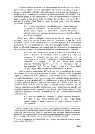 Os santos e sábios possuíam este conhecimento. Recolhiam-se e em reclusão
cultivavam seu espírito; por isso eram capazes de penetrar no modo de pensar dos
homens (penetração), podendo, então, determinar a boa fortuna ou o infortúnio (o
campo de ação) e conhecer o passado e o futuro (a resolução das dúvidas). E o
conseguiam graças a seu conhecimento e sabedoria (determinação do campo de
ação) e graças a seu divino poder (resolução das dúvidas). Essa divina força
guerreira (em chinês Shên Wu) age sem esmorecer (essa é uma interpretação
preferível a "sem matar").
             3 — Por isso eles sondavam o sentido dos céus e compreendiam as
             circunstâncias dos homens. Eles inventaram, assim, essas coisas
             divinas como resposta às necessidades humanas. Os santos e os
             sábios jejuavam para que suas naturezas se tornassem límpidas e claras,
             semelhantes ao divino.
      Como esses sábios conheciam igualmente as leis que regem o curso do
universo e aquilo de que os homens carecem, inventaram o uso das varetas
oraculares — essas são as "coisas divinas" —, de modo a preencher as necessidades
dos homens. Por isso, concentravam-se em santa meditação, dando à sua natureza a
força e a plenitude necessárias para atingir esse fim. Portanto, a compreensão do
Livro das Mutações decorre também do vínculo de uma concentração e meditação.
              4 — Por isso chamaram ao fechar dos portões o Receptivo, e ao
              abrir, o Criativo. À alternância entre o fechar e o abrir eles
              chamaram "a mutação". Ao incessante movimento de ir e vir
              eles chamaram "o penetrar". Àquilo que se manifesta visivelmente eles
              chamaram "a imagem", e ao que possui uma forma
              corpórea chamaram "coisa"34. Ao que foi estabelecido para o
              uso chamaram "lei". Ao que favorece o sair e o entrar, àquilo
              de que vivem todos os homens, eles chamaram "o divino".
       Aqui se expõem as condições do Tao do céu e as circunstâncias dos homens
 tal como foram reconhecidas pelos santos e sábios. O fechar e o abrir dos portões
 significa a alternância entre o repouso e o movimento. Essas são também duas
 condições da prática do yoga, 3S passíveis de serem realizadas apenas através de um
 treinamento pessoal. A penetração é o estado em que se atinge o domínio soberano
 na esfera psíquica, podendo mover-se no tempo, para adiante e para trás. As
 próximas frases revelam como se origina o mundo material. Primeiro, há uma
 imagem preexistente, uma idéia que funciona como fundamento; em seguida, uma
 reprodução dessa imagem arquetípica toma forma como figura corpórea. O que
 regula esse processo é o divino. Encontram-se, em Lao-Tse, numerosas colocações
 paralelas a esta.
              5 — Por isso existe nas Mutações o grande Começo primordial.
              Este gera as duas forças fundamentais. As duas forças funda
              mentais geram as quatro imagens. As quatro imagens geram os
              oito trigramas.

34
    O termo alemão "Ding", "coisa", foi traduzido para o inglês por "ferramenta", "instrumento"
("tool"). Apesar de não ser literal, essa tradução é interessante pois ressalta o caráter de
operacional idade do conceito chinês de coisa. Assim, o ser da coisa e o seu uso não seriam
dissociados. Há uma significativa proximidade entre essa concepção chinesa e o conceito de
Martin Heidegger sobre o que é o ser da coisa. (Nota da tradução brasileira.)
35
  V. nota 60 (hexagrama 52, A QUIETUDE, Livro Primeiro) sobre o sentido do termo yoga no
pensamento chinês. (Idem.)


                                                                                          243
 