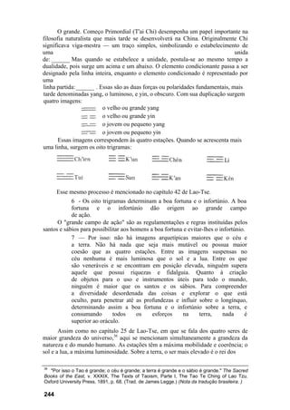 O grande. Começo Primordial (T'ai Chi) desempenha um papel importante na
filosofia naturalista que mais tarde se desenvolverá na China. Originalmente Chi
significava viga-mestra — um traço simples, simbolizando o estabelecimento de
uma                                                                            unida
de: ______ Mas quando se estabelece a unidade, postula-se ao mesmo tempo a
dualidade, pois surge um acima e um abaixo. O elemento condicionante passa a ser
designado pela linha inteira, enquanto o elemento condicionado é representado por
uma
linha partida: ______ . Essas são as duas forças ou polaridades fundamentais, mais
tarde denominadas yang, o luminoso, e yin, o obscuro. Com sua duplicação surgem
quatro imagens:
                         o velho ou grande yang
                         o velho ou grande yin
                         o jovem ou pequeno yang
                         o jovem ou pequeno yin
       Essas imagens correspondem às quatro estações. Quando se acrescenta mais
uma linha, surgem os oito trigramas:




      Esse mesmo processo é mencionado no capítulo 42 de Lao-Tse.
            6 - Os oito trigramas determinam a boa fortuna e o infortúnio. A boa
            fortuna e o infortúnio dão origem ao grande campo
            de ação.
      O "grande campo de ação" são as regulamentações e regras instituídas pelos
santos e sábios para possibilitar aos homens a boa fortuna e evitar-lhes o infortúnio.
            7 — Por isso: não há imagens arquetípicas maiores que o céu e
            a terra. Não há nada que seja mais mutável ou possua maior
            coesão que as quatro estações. Entre as imagens suspensas no
            céu nenhuma é mais luminosa que o sol e a lua. Entre os que
            são veneráveis e se encontram em posição elevada, ninguém supera
            aquele que possui riquezas e fidalguia. Quanto à criação
            de objetos para o uso e instrumentos úteis para todo o mundo,
            ninguém é maior que os santos e os sábios. Para compreender
            a diversidade desordenada das coisas e explorar o que está
            oculto, para penetrar até as profundezas e influir sobre o longínquo,
            determinando assim a boa fortuna e o infortúnio sobre a terra, e
            consumando        todos     os    esforços    na      terra,    nada      é
            superior ao oráculo.
       Assim como no capítulo 25 de Lao-Tse, em que se fala dos quatro seres de
maior grandeza do universo,36 aqui se mencionam simultaneamente a grandeza da
natureza e do mundo humano. As estações têm a máxima mobilidade e coerência; o
sol e a lua, a máxima luminosidade. Sobre a terra, o ser mais elevado é o rei dos

36
   "Por isso o Tao é grande; o céu é grande; a terra é grande e o sábio é grande." The Sacred
Books of the East, v. XXXIX, The Texts of Taoism, Parte I, The Tao Te Ching of Lao Tzu.
Oxford University Press, 1891, p. 68. (Trad. de James Legge.) (Nota da tradução brasileira. )

244
 