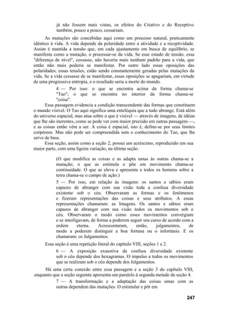 já não fossem mais vistas, os efeitos do Criativo e do Receptivo
           também, pouco a pouco, cessariam.
      As mutações são concebidas aqui como um processo natural, praticamente
idêntico à vida. A vida depende da polaridade entre a atividade e a receptividade.
Assim é mantida a tensão que, em cada ajustamento em busca de equilíbrio, se
manifesta como a mutação, o processar-se da vida. Se esse estado de tensão, essa
"diferença de nível", cessasse, não haveria mais nenhum padrão para a vida, que
então não mais poderia se manifestar. Por outro lado essas oposições das
polaridades, essas tensões, estão sendo constantemente geradas pelas mutações da
vida. Se a vida cessasse de se manifestar, essas oposições se apagariam, em virtude
de uma progressiva entropia, e o resultado seria a morte do mundo.
            4 — Por isso: o que se encontra acima da forma chama-se
            "Tao"; o que se encontra no interior da forma chama-se
            "coisa".
      Essa passagem evidencia a condição transcendente das formas que constituem
o mundo visível. O Tao aqui significa uma enteléquia que a tudo abrange. Está além
do universo espacial, mas atua sobre o que é visível — através de imagens, de idéias
que lhe são inerentes, como se pode ver com maior precisão em outras passagens —,
e as coisas então vêm a ser. A coisa é espacial, isto é, define-se por seus limites
corpóreos. Mas não pode ser compreendida sem o conhecimento do Tao, que lhe
serve de base.
      Essa seção, assim como a seção 2, possui um acréscimo, reproduzido em sua
maior parte, com uma ligeira variação, na última seção.

           (O que modifica as coisas e as adapta umas às outras chama-se a
           mutação; o que as estimula e põe em movimento chama-se
           continuidade. O que as eleva e apresenta a todos os homens sobre a
           terra chama-se o campo de ação.)
           5 — Por isso, em relação às imagens: os santos e sábios eram
           capazes de abranger com sua visão toda a confusa diversidade
           existente sob o céu. Observaram as formas e os fenômenos
           e fizeram representações das coisas e seus atributos. A essas
           representações chamaram: as Imagens. Os santos e sábios eram
           capazes de abranger com sua visão todos os movimentos sob o
           céu. Observaram o modo como esses movimentos convergiam
           e se interligavam, de forma a poderem seguir seu curso de acordo com a
           ordem       eterna.    Acrescentaram,    então,     julgamentos,    de
           modo a poderem distinguir a boa fortuna ou o infortúnio. E os
           chamaram: os Julgamentos.
     Essa seção é uma repetição literal do capítulo VIII, seções 1 e 2.
           6 — A exposição exaustiva da confusa diversidade existente
           sob o céu depende dos hexagramas. O impulso a todos os movimentos
           que se realizam sob o céu depende dos Julgamentos.
     Há uma certa conexão entre essa passagem e a seção 3 do capítulo VIII,
enquanto que a seção seguinte apresenta um paralelo à segunda metade da seção 4.
          7 — A transformação e a adaptação das coisas umas com as
          outras dependem das mutações. O estimular e pôr em

                                                                               247
 