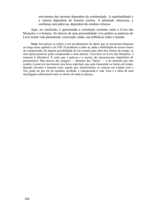 movimento das mesmas dependem da continuidade. A espiritualidade e
             a clareza dependem do homem correto. A plenitude silenciosa, a
             confiança sem palavras, dependem da conduta virtuosa.
      Aqui, na conclusão, é apresentada a correlação existente entre o Livro das
Mutações e o homem. Só através de uma personalidade viva podem as palavras do
Livro tomar vida plenamente, exercendo, então, sua influência sobre o mundo.

        Nota: Isso parece se referir a um encadeamento de idéias que se encontram dispersas
ao longo deste capítulo e do VIII. O problema é saber se, dada a falibilidade de nossos meios
de compreensão, há alguma possibilidade de um contato para além dos limites do tempo; se
uma época posterior pode compreender a uma anterior. Com base no Livro das Mutações, a
resposta é afirmativa. É certo que a palavra e a escrita são transmissoras imperfeitas de
pensamentos. Mas através das imagens — diríamos das "idéias" — e do estímulo que elas
contêm é posta em movimento uma força espiritual cuja ação transcende os limites do tempo.
Quando encontra o homem certo, aquele que, interiormente, se colocou em contato com o
Tao, pode ser por ele de imediato acolhida, e redespertada à vida. Essa é a idéia de uma
interligação sobrenatural entre os eleitos de todas as épocas.




 248
 