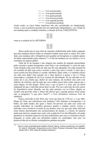 8 na sexta posição
                                     8 na quinta posição
                                     8 na quarta posição
                                     8 na terceira posição
                                     8 na segunda posição
                                     6 na primeira posição
Assim sendo, as cinco linhas superiores não são consideradas na interpretação.
Assim, o seis na primeira posição tem um significado independente e, em virtude de
sua mudança para a condição contrária, a situação de K'un, O RECEPTIVO,



torna-se a situação de Fu, RETORNO:




      Desse modo tem-se uma série de situações simbolizadas pelas linhas enquanto
que pela mudança dessas linhas as situações mudam umas para as outras. Por outro
lado, essa mudança não é obrigatória pois quando um hexagrama se compõe apenas
de linhas representadas pelos números 7 e 8 não há mudança em seu interior e só se
considera seu aspecto global.
      Além da lei da mutação e das imagens dos estados de mutação apresentados
pelos sessenta e quatro hexagramas, outro fator a ser considerado é o curso da ação.
Cada situação exige uma forma de ação que lhe seja adequada. Em cada situação há
um caminho de ação cujo curso é correto e outro cujo curso é errado. E claro que o
curso correto traz boa fortuna e o errado, infortúnio. Qual, então, é o caminho correto
em cada caso dado? Esta questão era o fator decisivo e graças a ela o I Ching
transcendeu a condição de um livro comum de adivinhação. Se um adivinho ao ler
cartas diz à sua cliente que, dentro de uma semana, ela receberá uma carta com
dinheiro da América, não há nada que essa mulher possa fazer senão esperar que a
carta chegue, ou não chegue. Nesse caso, o que se prevê é a sorte, que em muito
independe do que o indivíduo possa fazer ou não. Por isso a previsão da sorte carece
de importância moral. Quando, um dia, pela primeira vez na China, alguém ao
receber uma previsão sobre o futuro não deixou que a questão parasse nesse ponto
mas se perguntou "o que devo fazer?", o livro divinatório tornou-se livro de
sabedoria.
      Estava reservado ao Rei Wen, que viveu em torno de 1150 a.C, e a seu filho,
Duque de Chou, que realizassem essa mudança.6 Eles dotaram os hexagramas e as
linhas, até então mudos, dos quais o futuro era previsto em cada caso como um
assunto individual, de conselhos preciosos quanto à conduta correta. Assim, o
indivíduo vem a tornar-se co-autor de seu destino, uma vez que suas ações intervém
como fatores determinantes dos acontecimentos do mundo, e o fazem, de maneira
ainda mais decisiva, quanto mais cedo, com a ajuda do Livro das Mutações, ele puder
identificar as situações ainda em sua fase embrionária, pois esse é o momento crucial.
Enquanto as coisas estão nos primórdios podem ser controladas, mas uma vez
desenvolvidas até as últimas conseqüências ganham um poder

 6
     Essa é a tese sustentada pela tradição chinesa. Alguns, autores questionam sua validade.
      Cf. lulian K. Shchutskii. Researches on the I Ching. Princeton University Press, Bollingen
      Series LXII 2, 1979. (Nota da tradução brasileira.)

                                                                                              7
 