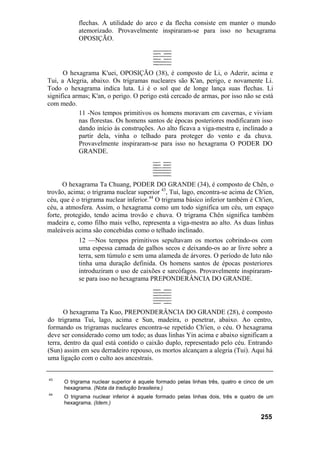 flechas. A utilidade do arco e da flecha consiste em manter o mundo
           atemorizado. Provavelmente inspiraram-se para isso no hexagrama
           OPOSIÇÃO.




      O hexagrama K'uei, OPOSIÇÃO (38), é composto de Li, o Aderir, acima e
Tui, a Alegria, abaixo. Os trigramas nucleares são K'an, perigo, e novamente Li.
Todo o hexagrama indica luta. Li é o sol que de longe lança suas flechas. Li
significa armas; K'an, o perigo. O perigo está cercado de armas, por isso não se está
com medo.
            11 -Nos tempos primitivos os homens moravam em cavernas, e viviam
            nas florestas. Os homens santos de épocas posteriores modificaram isso
            dando início às construções. Ao alto ficava a viga-mestra e, inclinado a
            partir dela, vinha o telhado para proteger do vento e da chuva.
            Provavelmente inspiraram-se para isso no hexagrama O PODER DO
            GRANDE.



      O hexagrama Ta Chuang, PODER DO GRANDE (34), é composto de Chên, o
trovão, acima; o trigrama nuclear superior 43, Tui, lago, encontra-se acima de Ch'ien,
céu, que é o trigrama nuclear inferior.44 O trigrama básico inferior também é Ch'ien,
céu, a atmosfera. Assim, o hexagrama como um todo significa um céu, um espaço
forte, protegido, tendo acima trovão e chuva. O trigrama Chên significa também
madeira e, como filho mais velho, representa a viga-mestra ao alto. As duas linhas
maleáveis acima são concebidas como o telhado inclinado.
            12 —Nos tempos primitivos sepultavam os mortos cobrindo-os com
            uma espessa camada de galhos secos e deixando-os ao ar livre sobre a
            terra, sem túmulo e sem uma alameda de árvores. O período de luto não
            tinha uma duração definida. Os homens santos de épocas posteriores
            introduziram o uso de caixões e sarcófagos. Provavelmente inspiraram-
            se para isso no hexagrama PREPONDERÂNCIA DO GRANDE.




       O hexagrama Ta Kuo, PREPONDERÂNCIA DO GRANDE (28), é composto
do trigrama Tui, lago, acima e Sun, madeira, o penetrar, abaixo. Ao centro,
formando os trigramas nucleares encontra-se repetido Ch'ien, o céu. O hexagrama
deve ser considerado como um todo; as duas linhas Yin acima e abaixo significam a
terra, dentro da qual está contido o caixão duplo, representado pelo céu. Entrando
(Sun) assim em seu derradeiro repouso, os mortos alcançam a alegria (Tui). Aqui há
uma ligação com o culto aos ancestrais.


43
      O trigrama nuclear superior é aquele formado pelas linhas três, quatro e cinco de um
      hexagrama. (Nota da tradução brasileira.)
44
      O trigrama nuclear inferior é aquele formado pelas linhas dois, três e quatro de um
      hexagrama. (Idem.)

                                                                                    255
 
