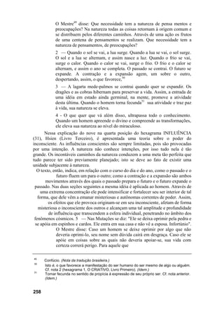 O Mestre49 disse: Que necessidade tem a natureza de pensa mentos e
            preocupações? Na natureza todas as coisas retornam à origem comum e
            se distribuem pelos diferentes caminhos. Através de uma ação os frutos
            de uma centena de pensamentos se realizam. Que necessidade tem a
            natureza de pensamentos, de preocupações?
            2 — Quando o sol se vai, a lua surge. Quando a lua se vai, o sol surge.
            O sol e a lua se alternam, e assim nasce a luz. Quando o frio se vai,
            surge o calor. Quando o calor se vai, surge o frio. O frio e o calor se
            alternam, e assim o ano se completa. O passado se contrai. O futuro se
            expande. A contração e a expansão agem, um sobre o outro,
            despertando, assim, o que favorece,50
            3 — A lagarta mede-palmos se contrai quando quer se expandir. Os
            dragões e as cobras hibernam para preservar a vida. Assim, a entrada de
            uma idéia em estado ainda germinal, na mente, promove a atividade
            desta última. Quando o homem torna fecunda51 sua atividade e traz paz
            à vida, sua natureza se eleva.
            4 - O que quer que vá além disso, ultrapassa todo o conhecimento.
            Quando um homem apreende o divino e compreende as transformações,
            ele eleva sua natureza ao nível do miraculoso.
      Nessa explicação do nove na quarta posição do hexagrama INFLUÊNCIA
(31), Hsien (Livro Terceiro), é apresentada uma teoria sobre o poder do
inconsciente. As influências conscientes são sempre limitadas, pois são provocadas
por uma intenção. A natureza não conhece intenções, por isso tudo nela é tão
grande. Os incontáveis caminhos da natureza conduzem a uma meta tão perfeita que
tudo parece ter sido previamente planejado; isto se deve ao fato de existir uma
unidade subjacente à natureza.
  O texto, então, indica, em relação com o curso do dia e do ano, como o passado e o
             futuro fluem um para o outro; como a contração e a expansão são ambos
       movimentos através dos quais o passado prepara o futuro e o futuro expande o
 passado. Nas duas seções seguintes a mesma idéia é aplicada ao homem. Através de
    uma extrema concentração ele pode intensificar e fortalecer seu ser interior de tal
   forma, que dele vêm a emanar misteriosas e autônomas correntes de poder. Assim,
        os efeitos que ele provoca originam-se em seu inconsciente, afetam de forma
   misteriosa o inconsciente dos outros e alcançam uma tal amplitude e profundidade
        de influência que transcendem a esfera individual, penetrando no âmbito dos
 fenômenos cósmicos. 5 — Nas Mutações se diz: "Ele se deixa oprimir pela pedra e
 se apóia em espinhos e cardos. Ele entra em sua casa e não vê a esposa. Infortúnio".
             O Mestre disse: Caso um homem se deixe oprimir por algo que não
             deveria oprimi-lo, seu nome sem dúvida cairá em desgraça. Caso ele se
             apóie em coisas sobre as quais não deveria apoiar-se, sua vida com
             certeza correrá perigo. Para aquele que

49
      Confúcio. (Nota da tradução brasileira.)
50
      Isto é, o que favorece a manifestação do ser humano do ser mesmo de algo ou alguém.
      Cf. nota 2 (hexagrama 1, O CRIATIVO, Livro Primeiro). (Idem.)
51
      Tornar fecunda no sentido de propícia á expressão de seu próprio ser. Cf. nota anterior.
      (Idem.)


258
 