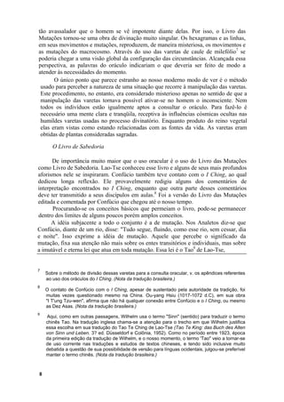 tão avassalador que o homem se vê impotente diante delas. Por isso, o Livro das
Mutações tornou-se uma obra de divinação muito singular. Os hexagramas e as linhas,
em seus movimentos e mutações, reproduzem, de maneira misteriosa, os movimentos e
as mutações do macrocosmo. Através do uso das varetas de caule de milefólio7 se
poderia chegar a uma visão global da configuração das circunstâncias. Alcançada essa
perspectiva, as palavras do oráculo indicariam o que deveria ser feito de modo a
atender às necessidades do momento.
       O único ponto que parece estranho ao nosso moderno modo de ver é o método
 usado para perceber a natureza de uma situação que recorre à manipulação das varetas.
 Este procedimento, no entanto, era considerado misterioso apenas no sentido de que a
 manipulação das varetas tornava possível ativar-se no homem o inconsciente. Nem
 todos os indivíduos estão igualmente aptos a consultar o oráculo. Para fazê-lo é
 necessário uma mente clara e tranqüila, receptiva às influências cósmicas ocultas nas
 humildes varetas usadas no processo divinatório. Enquanto produto do reino vegetal
 elas eram vistas como estando relacionadas com as fontes da vida. As varetas eram
 obtidas de plantas consideradas sagradas.

       O Livro de Sabedoria

      De importância muito maior que o uso oracular é o uso do Livro das Mutações
como Livro de Sabedoria. Lao-Tse conheceu esse livro e alguns de seus mais profundos
aforismos nele se inspiraram. Confúcio também teve contato com o I Ching, ao qual
dedicou longa reflexão. Ele provavelmente redigiu alguns dos comentários de
interpretação encontrados no I Ching, enquanto que outra parte desses comentários
deve ter transmitido a seus discípulos em aulas.8 Foi a versão do Livro das Mutações
editada e comentada por Confúcio que chegou até o nosso tempo.
      Procurando-se os conceitos básicos que permeiam o livro, pode-se permanecer
dentro dos limites de alguns poucos porém amplos conceitos.
      A idéia subjacente a todo o conjunto é a de mutação. Nos Analetos diz-se que
Confúcio, diante de um rio, disse: "Tudo segue, fluindo, como esse rio, sem cessar, dia
e noite". Isso exprime a idéia de mutação. Aquele que percebe o significado da
mutação, fixa sua atenção não mais sobre os entes transitórios e individuais, mas sobre
a imutável e eterna lei que atua em toda mutação. Essa lei é o Tao9 de Lao-Tse,


7
    Sobre o método de divisão dessas varetas para a consulta oracular, v. os apêndices referentes
    ao uso dos oráculos do I Ching. (Nota da tradução brasileira.)
8
    O contato de Confúcio com o I Ching, apesar de sustentado pela autoridade da tradição, foi
    muitas vezes questionado mesmo na China. Ou-yang Hsiu (1017-1072 d.C), em sua obra
    "I T'ung Tzu-wen", afirma que não há qualquer conexão entre Confúcio e o I Ching, ou mesmo
    as Dez Asas. (Nota da tradução brasileira.)
9
    Aqui, como em outras passagens, Wilhelm usa o termo "Sinn" (sentido) para traduzir o termo
    chinês Tao. Na tradução inglesa chama-se a atenção para o trecho em que Wilhelm justifica
    essa escolha em sua tradução do Tao Te Ching de Lao-Tse (Tao Te King: das Buch des Alten
    von Sinn und Leben. 3? ed. Düsseldorf e Colônia, 1952). Como no período entre 1923, época
    da primeira edição da tradução de Wilhelm, e o nosso momento, o termo 'Tao" veio a tornar-se
    de uso corrente nas traduções e estudos de textos chineses, e tendo sido inclusive muito
    debatida a questão de sua possibilidade de versão para línguas ocidentais, julgou-se preferível
    manter o termo chinês. (Nota da tradução brasileira.)



8
 