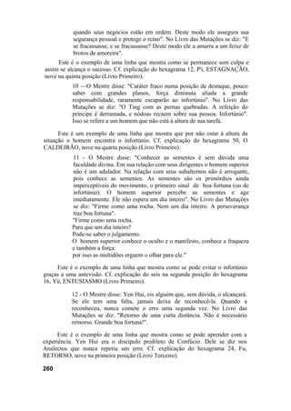 quando seus negócios estão em ordem. Deste modo ele assegura sua
           segurança pessoal e protege o reino". No Livro das Mutações se diz: "E
           se fracassasse, e se fracassasse? Deste modo ele a amarra a um feixe de
           brotos de amoreira".
     Este é o exemplo de uma linha que mostra como se permanece sem culpa e
assim se alcança o sucesso. Cf. explicação do hexagrama 12, P'i, ESTAGNAÇÃO,
nove na quinta posição (Livro Primeiro).
           10 —O Mestre disse: "Caráter fraco numa posição de destaque, pouco
           saber com grandes planos, força diminuta aliada a grande
           responsabilidade, raramente escaparão ao infortúnio". No Livro das
           Mutações se diz: "O Ting com as pernas quebradas. A refeição do
           príncipe é derramada, e nódoas recaem sobre sua pessoa. Infortúnio".
           Isso se refere a um homem que não está à altura de sua tarefa.

      Este é um exemplo de uma linha que mostra que por não estar à altura da
situação o homem encontra o infortúnio. Cf. explicação do hexagrama 50, O
CALDEIRÃO, nove na quarta posição (Livro Primeiro).
          11 - O Mestre disse: "Conhecer as sementes é sem dúvida uma
          faculdade divina. Em sua relação com seus dirigentes o homem superior
          não é um adulador. Na relação com seus subalternos não é arrogante,
          pois conhece as sementes. As sementes são os primórdios ainda
          imperceptíveis do movimento, o primeiro sinal de boa fortuna (ou de
          infortúnio). O homem superior percebe as sementes e age
          imediatamente. Ele não espera um dia inteiro". No Livro das Mutações
          se diz: "Firme como uma rocha. Nem um dia inteiro. A perseverança
          traz boa fortuna".
          "Firme como uma rocha.
          Para que um dia inteiro?
          Pode-se saber o julgamento.
          O homem superior conhece o oculto e o manifesto, conhece a fraqueza
          e também a força:
          por isso as multidões erguem o olhar para ele."

     Este é o exemplo de uma linha que mostra como se pode evitar o infortúnio
graças a uma antevisão. Cf. explicação do seis na segunda posição do hexagrama
16, Yü, ENTUSIASMO (Livro Primeiro).

          12 - O Mestre disse: Yen Hui, eis alguém que, sem dúvida, o alcançará.
          Se ele tem uma falta, jamais deixa de reconhecê-la. Quando a
          reconheceu, nunca comete o erro uma segunda vez. No Livro das
          Mutações se diz: "Retorno de uma curta distância. Não é necessário
          remorso. Grande boa fortuna!".

      Este é o exemplo de uma linha que mostra como se pode aprender com a
experiência. Yen Hui era o discípulo predileto de Confúcio. Dele se diz nos
Analectos que nunca repetiu um erro. Cf. explicação do hexagrama 24, Fu,
RETORNO, nove na primeira posição (Livro Terceiro).

260
 