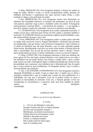 4. Hêng, DURAÇÃO (32). Este hexagrama desperta a firmeza de caráter ao
longo do tempo. Mostra o vento e o trovão constantemente unidos; portanto, há
múltiplos movimentos e experiências dos quais derivam regras firmes e como
resultado se chega a uma unificação do caráter.
       5. Sun, DIMINUIÇÃO (41). Este hexagrama mostra uma diminuição na
influência das faculdades inferiores, os instintos não dominados, em favor de uma
vida superior, espiritual. Aqui se tem o verdadeiro cultivo do caráter. O hexagrama
mostra primeiro o período difícil — o do domínio dos instintos — e, em seguida, a
fase fácil, quando o caráter foi controlado; com isso os malefícios são afastados.
       6. I, AUMENTO (42). Este hexagrama dá ao caráter a plenitude necessária. A
simples ascese não é suficiente para formar um bom caráter; a grandeza também é
necessária. O AUMENTO mostra um crescimento orgânico da personalidade, e que,
não sendo artificial, favorece o que é útil.
       7. K'un, OPRESSÃO (47). Este hexagrama conduz o caráter agora cultivado
ao campo onde será posto à prova. Surgem dificuldades e obstáculos que precisam
ser ultrapassados, mas que muitas vezes mostram-se insuperáveis. Aqui o homem se
vê diante de limitações que não pode descartar e que só serão superadas quando
forem aceitas. Reconhecendo o que deve ser aceito como destino, o homem deixa de
odiar a adversidade. Pois de que lhe serviria arremeter contra o destino? Através
desse arrefecimento do rancor o caráter é purificado, e eleva-se a um nível superior.
       8. Ching, O POÇO (48). Este hexagrama representa a fonte que alimenta um
poço; apesar de fixa num lugar, propicia bênçãos a uma ampla área ao seu redor e
sua influência tem um longo alcance. Isso mostra o campo sobre o qual o caráter
pode exercer sua ação. O hexagrama indica a influência profunda que emana de uma
personalidade rica e generosa; essa influência não é diminuída pelo fato de aquele
que a exerce manter-se num recolhimento. O hexagrama mostra o que é correto e
assim possibilita sua realização.
       9. Sun, A SUAVIDADE, O PENETRANTE (57). Este hexagrama concede a
 adequada flexibilidade ao caráter. O que se requer não é a rigidez que se aferra a
 princípios estabelecidos e que na verdade não é senão um mero pedantismo. É a
 mobilidade, isto sim, que é necessária. Com ela se poderá avaliar as coisas e
 perceber as necessidades do momento. Com isso, o homem aprende a levar em
 consideração as circunstâncias e a preservar tanto uma forte unidade de caráter
 quanto                                 uma                                inteligente,
 versatilidade.


                                  CAPITULO VIII

                         Sobre o uso do Livro das Mutações

                                      As Linhas
            1 — O Livro das Mutações é uma obra
            Da qual o homem não deve se manter distante.
            Seu Tao está em perpétua mutação —
            Modificação, movimento sem descanso
            Fluindo através de seis posições vazias;
            Subindo e descendo sem cessar.
            O firme e o maleável mudam.
            Não se pode contê-los numa regra;
            Aqui só a mudança atua.

264
 