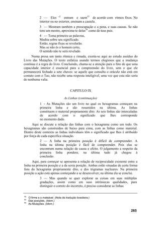 2 — Eles s2 entram e saem53 de acordo com ritmos fixos. No
              interior ou no exterior, ensinam a cautela.
              3 — Mostram também a preocupação e a pena, e suas causas. Se não
              tens um mestre, aproxima-te delas54 como de teus pais.
              4 — Toma primeiro as palavras,
              Medita sobre seu significado.
              Então, regras fixas se revelarão.
              Mas se não és o homem certo,
              O sentido não te será revelado.
      Numa prosa um tanto rítmica e rimada, exorta-se aqui ao estudo assíduo do
Livro das Mutações. O texto enfatiza usando termos elogiosos que a mudança
contínua é a regra do livro. Concluindo, chama-se a atenção para o fato de que uma
capacidade interior é essencial para a compreensão do livro, sem o que ele
permanecerá fechado a sete chaves: se aquele que consulta o oráculo não está em
contato com o Tao, não recebe uma resposta inteligível, uma vez que esta não seria
de nenhuma valia.


                                        CAPITULO IX

                                   As Linhas (continuação)
              1 - As Mutações são um livro no qual os hexagramas começam na
              primeira linha e são resumidos na última. As linhas
              constituem o material propriamente dito. As seis linhas são intercaladas
              de    acordo   com      o    significado   que      lhes    corresponde
              no momento dado.
      Aqui se discute a relação das linhas com o hexagrama como um todo. Os
hexagramas são construídos de baixo para cima, com as linhas como material.
Dentro deste contexto as linhas individuais têm o significado que lhes é atribuído
por força de cada específica situação.
            2 — A linha na primeira posição é difícil de compreender. A
            linha na última posição é fácil de compreender. Pois elas se
            encontram numa relação de causa e efeito. O julgamento a respeito da
            primeira linha pondera; na última tudo já chegou à
            conclusão.
      Aqui, para começar se apresenta a relação de reciprocidade existente entre a
linha na primeira posição e a da sexta posição. Ambas estão situadas de certa forma
fora do hexagrama propriamente dito, e dos trigramas nucleares. Na primeira
posição a ação está apenas começando a se desenvolver; na última ela se conclui.
              3 — Mas quando se quer explorar as coisas em suas múltiplas
              gradações, assim como em suas intrínsecas qualidades, para
              distinguir o correto do incorreto, é preciso considerar as linhas


52
     O firme e o maleável. (Nota da tradução brasileira.)
53
     Das posições. (Idem.)
54
     As Mutações. (Idem.)

                                                                                 265
 
