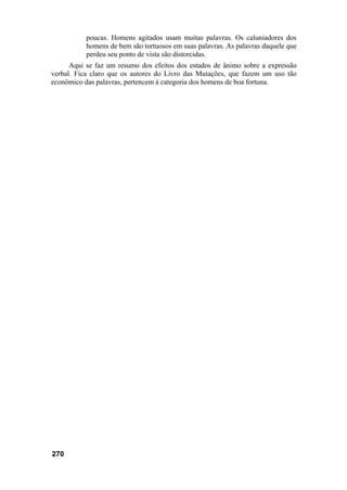 poucas. Homens agitados usam muitas palavras. Os caluniadores dos
           homens de bem são tortuosos em suas palavras. As palavras daquele que
           perdeu seu ponto de vista são distorcidas.
      Aqui se faz um resumo dos efeitos dos estados de ânimo sobre a expressão
verbal. Fica claro que os autores do Livro das Mutações, que fazem um uso tão
econômico das palavras, pertencem à categoria dos homens de boa fortuna.




270
 