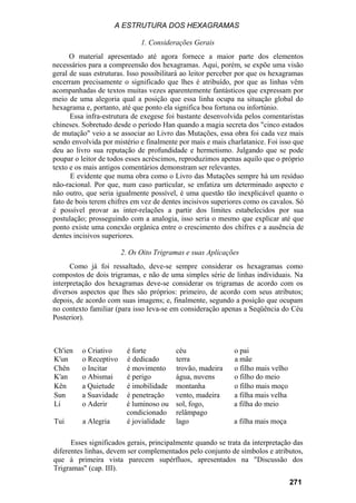 A ESTRUTURA DOS HEXAGRAMAS

                              1. Considerações Gerais
      O material apresentado até agora fornece a maior parte dos elementos
necessários para a compreensão dos hexagramas. Aqui, porém, se expõe uma visão
geral de suas estruturas. Isso possibilitará ao leitor perceber por que os hexagramas
encerram precisamente o significado que lhes é atribuído, por que as linhas vêm
acompanhadas de textos muitas vezes aparentemente fantásticos que expressam por
meio de uma alegoria qual a posição que essa linha ocupa na situação global do
hexagrama e, portanto, até que ponto ela significa boa fortuna ou infortúnio.
      Essa infra-estrutura de exegese foi bastante desenvolvida pelos comentaristas
chineses. Sobretudo desde o período Han quando a magia secreta dos "cinco estados
de mutação" veio a se associar ao Livro das Mutações, essa obra foi cada vez mais
sendo envolvida por mistério e finalmente por mais e mais charlatanice. Foi isso que
deu ao livro sua reputação de profundidade e hermetismo. Julgando que se pode
poupar o leitor de todos esses acréscimos, reproduzimos apenas aquilo que o próprio
texto e os mais antigos comentários demonstram ser relevantes.
      E evidente que numa obra como o Livro das Mutações sempre há um resíduo
não-racional. Por que, num caso particular, se enfatiza um determinado aspecto e
não outro, que seria igualmente possível, é uma questão tão inexplicável quanto o
fato de bois terem chifres em vez de dentes incisivos superiores como os cavalos. Só
é possível provar as inter-relações a partir dos limites estabelecidos por sua
postulação; prosseguindo com a analogia, isso seria o mesmo que explicar até que
ponto existe uma conexão orgânica entre o crescimento dos chifres e a ausência de
dentes incisivos superiores.

                        2. Os Oito Trigramas e suas Aplicações
      Como já foi ressaltado, deve-se sempre considerar os hexagramas como
compostos de dois trigramas, e não de uma simples série de linhas individuais. Na
interpretação dos hexagramas deve-se considerar os trigramas de acordo com os
diversos aspectos que lhes são próprios: primeiro, de acordo com seus atributos;
depois, de acordo com suas imagens; e, finalmente, segundo a posição que ocupam
no contexto familiar (para isso leva-se em consideração apenas a Seqüência do Céu
Posterior).



Ch'ien    o Criativo     é forte         céu                 o pai
K'un      o Receptivo    é dedicado      terra               a mãe
Chên      o Incitar      é movimento     trovão, madeira     o filho mais velho
K'an      o Abismai      é perigo        água, nuvens        o filho do meio
Kên       a Quietude     é imobilidade   montanha            o filho mais moço
Sun       a Suavidade    é penetração    vento, madeira      a filha mais velha
Li        o Aderir       é luminoso ou   sol, fogo,          a filha do meio
                         condicionado    relâmpago
Tui       a Alegria      é jovialidade   lago                a filha mais moça

      Esses significados gerais, principalmente quando se trata da interpretação das
diferentes linhas, devem ser complementados pelo conjunto de símbolos e atributos,
que à primeira vista parecem supérfluos, apresentados na "Discussão dos
Trigramas" (cap. III).
                                                                                  271
 