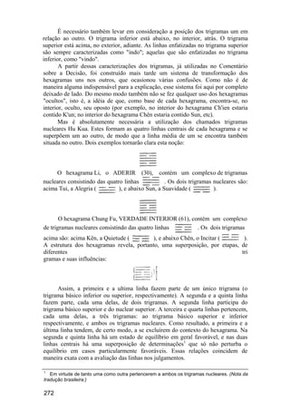 É necessário também levar em consideração a posição dos trigramas um em
relação ao outro. O trigrama inferior está abaixo, no interior, atrás. O trigrama
superior está acima, no exterior, adiante. As linhas enfatizadas no trigrama superior
são sempre caracterizadas como "indo"; aquelas que são enfatizadas no trigrama
inferior, como "vindo".
       A partir dessas caracterizações dos trigramas, já utilizadas no Comentário
sobre a Decisão, foi construído mais tarde um sistema de transformação dos
hexagramas uns nos outros, que ocasionou várias confusões. Como não é de
maneira alguma indispensável para a explicação, esse sistema foi aqui por completo
deixado de lado. Do mesmo modo também não se fez qualquer uso dos hexagramas
"ocultos", isto é, a idéia de que, como base de cada hexagrama, encontra-se, no
interior, oculto, seu oposto (por exemplo, no interior do hexagrama Ch'ien estaria
contido K'un; no interior do hexagrama Chên estaria contido Sun, etc).
       Mas é absolutamente necessária a utilização dos chamados trigramas
nucleares Hu Kua. Estes formam as quatro linhas centrais de cada hexagrama e se
superpõem um ao outro, de modo que a linha média de um se encontra também
situada no outro. Dois exemplos tornarão clara esta noção:



     O hexagrama Li, o ADERIR (30), contém um complexo de trigramas
nucleares consistindo das quatro linhas            . Os dois trigramas nucleares são:
acima Tui, a Alegria (         ), e abaixo Sun, a Suavidade (          ).



       O hexagrama Chung Fu, VERDADE INTERIOR (61), contém um complexo
de trigramas nucleares consistindo das quatro linhas  . Os dois trigramas
acima são: acima Kên, a Quietude (       ), e abaixo Chên, o Incitar (      ).
A estrutura dos hexagramas revela, portanto, uma superposição, por etapas, de
diferentes                                                                 tri
gramas e suas influências:



      Assim, a primeira e a ultima linha fazem parte de um único trigrama (o
trigrama básico inferior ou superior, respectivamente). A segunda e a quinta linha
fazem parte, cada uma delas, de dois trigramas. A segunda linha participa do
trigrama básico superior e do nuclear superior. A terceira e quarta linhas pertencem,
cada uma delas, a três trigramas: ao trigrama básico superior e inferior
respectivamente, e ambos os trigramas nucleares. Como resultado, a primeira e a
última linha tendem, de certo modo, a se excluírem do contexto do hexagrama. Na
segunda e quinta linha há um estado de equilíbrio em geral favorável, e nas duas
linhas centrais há uma superposição de determinações1 que só não perturba o
equilíbrio em casos particularmente favoráveis. Essas relações coincidem de
maneira exata com a avaliação das linhas nos julgamentos.

1
   Em virtude de tanto uma como outra pertencerem a ambos os trigramas nucleares. (Nota da
tradução brasileira.)

272
 