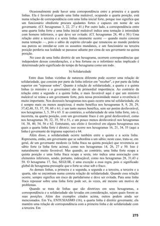 Ocasionalmente pode haver uma correspondência entre a primeira e a quarta
linhas. Ela é favorável quando uma linha maleável, ocupando a quarta posição, está
numa relação de correspondência com uma linha inicial forte, porque isso significa que
um funcionário obediente procura ajudantes fortes e capazes em nome de seu
governante. (Cf. hexagramas 3, 22, 27 e 41.) Por outro lado, a correspondência entre
uma quarta linha forte e uma linha inicial maleável indica uma tentação à intimidade
com homens inferiores, o que deve ser evitado. (Cf. hexagramas 28, 40 e 50.) Uma
relação entre a terceira e a sexta linhas raramente ocorre — quando muito consiste
numa tentação —, pois o sábio de espírito elevado que renunciou ao mundo perderia
sua pureza ao enredar-se com os assuntos mundanos, e um funcionário na terceira
posição perderia sua lealdade se passasse adiante por cima de seu governante na quinta
posição.
      No caso de uma linha diretriz de um hexagrama, ocorrem correspondências que
independem dessas considerações, e a boa fortuna ou o infortúnio nelas implicado é
determinado pelo significado do tempo do hexagrama como um todo.
                                    b) Solidariedade
       Entre duas linhas vizinhas de natureza diferente pode ocorrer uma relação de
solidariedade, que consiste por parte da linha inferior em "receber", e por parte da linha
superior em "repousar sobre". Quanto à relação de solidariedade, a quarta e a quinta
linhas (o ministro e o governante) são de primordial importância. Ao contrário da
relação entre a segunda e a quinta linha, o mais favorável aqui é que um ministro
maleável se reúna a um governante forte, pois nessa proximidade maior a reverência é
muito importante. Nos dezesseis hexagramas nos quais ocorre uma tal solidariedade, ela
é sempre mais ou menos auspiciosa; é muito benéfica nos hexagramas 8, 9, 20, 29,
37,42,48, 53, 57, 59, 60 e 61; é um tanto menos benéfica, sem ser porém desfavorável,
nos hexagramas 3, 5, 39 e 63. E ao contrário, a solidariedade de uma linha forte, isto é,
incorreta, na quarta posição, com um governante fraco é em geral desfavorável, como
nos hexagramas 30, 32, 35, 50 e 51, e um pouco menos desfavorável nos hexagramas
14, 38, 40, 54, 56 e 62. Entretanto, seu efeito é favorável em alguns hexagramas nos
quais a quarta linha forte é diretriz; isso ocorre nos hexagramas 16, 21, 34, 55 (aqui a
linha é governante do trigrama superior) e 64.
       Além disso, a solidariedade ocorre também entre a quinta e a sexta linha.
Representa, então, um governante que se subordina a um sábio; neste caso, trata-se, em
geral, de um governante modesto (a linha fraca na quinta posição) que reverencia ao
sábio forte (a linha forte acima), como nos hexagramas 14, 26, 27 e 50. Isto é
naturalmente muito favorável. Mas quando, ao contrário, uma linha forte ocupa a
quinta posição e uma linha fraca ocupa a sexta, isto indica uma associação com
elementos inferiores, sendo, portanto, indesejável, como nos hexagramas 28, 31,43 e
58. O hexagrama 17, Sui, SEGUIR, é uma exceção a essa regra, pois o significado
global do hexagrama pressupõe que o forte se situe sob o fraco.
       As demais linhas, a primeira e a segunda, a segunda e a terceira, a terceira e a
 quarta, não se encontram numa correta relação de solidariedade. Quando essa relação
 ocorre, sempre significa um risco de partidarismo e deve ser evitada. Para uma linha
 fraca repousar sobre uma linha forte pode ser, às vezes, até mesmo um motivo de
 problemas.
       Quando se trata de linhas que são diretrizes em seus hexagramas, a
 correspondência e a solidariedade são levadas em consideração, sejam quais forem as
 suas posições. Além dos exemplos citados acima, outros podem ainda ser
 mencionados. Em Yu, ENTUSIASMO (16), a quarta linha é diretriz governante; ela
 mantém uma relação de correspondência com a primeira linha e de solidariedade com
 a terceira. Em

                                                                                     275
 