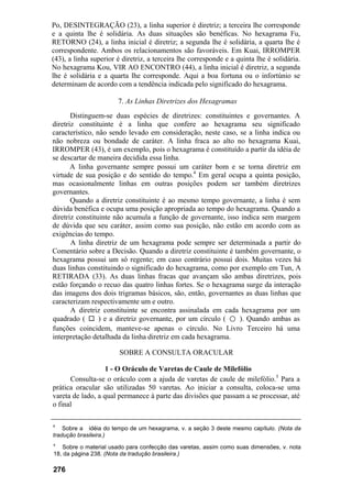 Po, DESINTEGRAÇÃO (23), a linha superior é diretriz; a terceira lhe corresponde
e a quinta lhe é solidária. As duas situações são benéficas. No hexagrama Fu,
RETORNO (24), a linha inicial é diretriz; a segunda lhe é solidária, a quarta lhe é
correspondente. Ambos os relacionamentos são favoráveis. Em Kuai, IRROMPER
(43), a linha superior é diretriz, a terceira lhe corresponde e a quinta lhe é solidária.
No hexagrama Kou, VIR AO ENCONTRO (44), a linha inicial é diretriz, a segunda
lhe é solidária e a quarta lhe corresponde. Aqui a boa fortuna ou o infortúnio se
determinam de acordo com a tendência indicada pelo significado do hexagrama.

                       7. As Linhas Diretrizes dos Hexagramas
       Distinguem-se duas espécies de diretrizes: constituintes e governantes. A
diretriz constituinte é a linha que confere ao hexagrama seu significado
característico, não sendo levado em consideração, neste caso, se a linha indica ou
não nobreza ou bondade de caráter. A linha fraca ao alto no hexagrama Kuai,
IRROMPER (43), é um exemplo, pois o hexagrama é constituído a partir da idéia de
se descartar de maneira decidida essa linha.
       A linha governante sempre possui um caráter bom e se torna diretriz em
virtude de sua posição e do sentido do tempo.4 Em geral ocupa a quinta posição,
mas ocasionalmente linhas em outras posições podem ser também diretrizes
governantes.
       Quando a diretriz constituinte é ao mesmo tempo governante, a linha é sem
dúvida benéfica e ocupa uma posição apropriada ao tempo do hexagrama. Quando a
diretriz constituinte não acumula a função de governante, isso indica sem margem
de dúvida que seu caráter, assim como sua posição, não estão em acordo com as
exigências do tempo.
       A linha diretriz de um hexagrama pode sempre ser determinada a partir do
Comentário sobre a Decisão. Quando a diretriz constituinte é também governante, o
hexagrama possui um só regente; em caso contrário possui dois. Muitas vezes há
duas linhas constituindo o significado do hexagrama, como por exemplo em Tun, A
RETIRADA (33). As duas linhas fracas que avançam são ambas diretrizes, pois
estão forçando o recuo das quatro linhas fortes. Se o hexagrama surge da interação
das imagens dos dois trigramas básicos, são, então, governantes as duas linhas que
caracterizam respectivamente um e outro.
       A diretriz constituinte se encontra assinalada em cada hexagrama por um
quadrado (       ) e a diretriz governante, por um círculo ( ○ ). Quando ambas as
funções coincidem, manteve-se apenas o círculo. No Livro Terceiro há uma
interpretação detalhada da linha diretriz em cada hexagrama.

                        SOBRE A CONSULTA ORACULAR

                   1 - O Oráculo de Varetas de Caule de Milefólio
      Consulta-se o oráculo com a ajuda de varetas de caule de milefólio.5 Para a
prática oracular são utilizadas 50 varetas. Ao iniciar a consulta, coloca-se uma
vareta de lado, a qual permanece à parte das divisões que passam a se processar, até
o final

4
    Sobre a idéia do tempo de um hexagrama, v. a seção 3 deste mesmo capítulo. (Nota da
tradução brasileira.)
s
   Sobre o material usado para confecção das varetas, assim como suas dimensões, v. nota
18, da página 238. (Nota da tradução brasileira.)

276
 