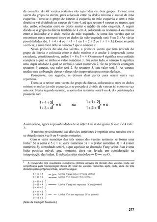 da consulta. As 49 varetas restantes são repartidas em dois grupos. Tira-se uma
vareta do grupo da direita, para colocá-la entre os dedos mínimo e anular da mão
esquerda. Toma-se o grupo de varetas à esquerda na mão esquerda e com a mão
direita se vai dividindo as varetas de 4 em 4, até que restem 4 varetas ou menos, que
são, então, colocadas entre os dedos anular e médio da mão esquerda. A seguir
divide-se o grupo da direita também de 4 em 4, colocando as restantes 4 ou menos
entre o indicador e o dedo médio da mão esquerda. A soma das varetas que se
encontram neste momento entre os dedos da mão esquerda será 9 ou 5. (As várias
possibilidades são: 1 + 4 + 4 ou 1 +3 + 1 ou 1 + 2 + 2 ou 1 + 1 + 3.) Como se pode
verificar, é mais fácil obter o número 5 que o número 9.
      Nessa primeira divisão das varetas, a primeira vareta que fora retirada do
grupo da direita e colocada entre o dedo mínimo e o anular é desprezada como
excedente, considerando-se, então: 9 = 8 e 5 = 4. O número 4 significa uma unidade
completa à qual se atribui o valor numérico 3. Por outro lado, o número 8 significa
uma dupla unidade à qual se atribui o valor numérico 2. Se na primeira contagem
restarem 9 varetas, seu valor será 2. Se restarem 5, seu valor será 3. As varetas
usadas para a obtenção desses valores são temporariamente postas de lado.
      Reúnem-se, em seguida, as demais duas partes para serem outra vez
repartidas.
      Torna-se a retirar uma vareta do grupo da direita, colocando-a entre os dedos
mínimo e anular da mão esquerda, e se procede à divisão de varetas tal como na vez
anterior. Nesta segunda ocasião, a soma das restantes será 8 ou 4. As combinações
possíveis são:

                                                   1+ 1+ 2
                        ⎬                                   ⎬
              1+ 4 + 3
                             =8        ou                        =4
              1+ 3 + 4                             1+ 2 + 1



Assim sendo, agora as possibilidades de se obter 8 ou 4 são iguais. 8 vale 2 e 4 vale
3.
      O mesmo procedimento das divisões anteriores é repetido uma terceira vez e
se obterão outra vez 8 ou 4 varetas restantes.
      Com o valor numérico das três somas das varetas restantes se forma uma
linha.6 Se a soma é 5 ( = 4, valor numérico 3) + 4 (valor numérico 3) + 4 (valor
numérico 3), o resultado será 9, o que equivale ao chamado Yang velho. Esta é uma
linha positiva móvel, que, portanto, deve ser levada em consideração na
interpretação das linhas. É indicada pelos símbolos — O — ou O .

6
    A conversão dos resultados numéricos obtidos através da divisão das varetas pode ser
simplificada pela transposição direta do total de varetas restantes após cada série de três
divisões pelas próprias linhas, tal como segue:




(Nota da tradução brasileira.)

                                                                                      277
 