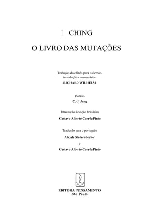 I CHING

O LIVRO DAS MUTAÇÕES


     Tradução do chinês para o alemão,
         introdução e comentários
         RICHARD WILHELM



                  Prefácio
                C. G. Jung


       Introdução à edição brasileira
      Gustavo Alberto Corrêa Pinto


        Tradução para o português

          Alayde Mutzenbecher

                     e
      Gustavo Alberto Corrêa Pinto
 
