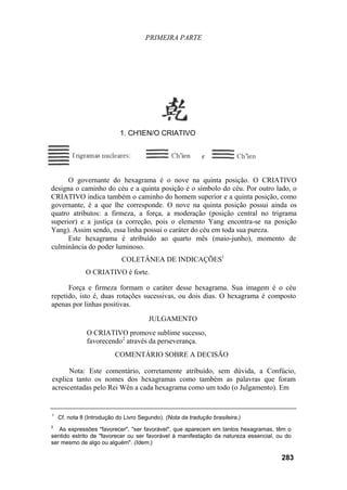 PRIMEIRA PARTE




                            1. CH'IEN/O CRIATIVO




      O governante do hexagrama é o nove na quinta posição. O CRIATIVO
designa o caminho do céu e a quinta posição é o símbolo do céu. Por outro lado, o
CRIATIVO indica também o caminho do homem superior e a quinta posição, como
governante, é a que lhe corresponde. O nove na quinta posição possui ainda os
quatro atributos: a firmeza, a força, a moderação (posição central no trigrama
superior) e a justiça (a correção, pois o elemento Yang encontra-se na posição
Yang). Assim sendo, essa linha possui o caráter do céu em toda sua pureza.
      Este hexagrama é atribuído ao quarto mês (maio-junho), momento de
culminância do poder luminoso.
                             COLETÂNEA DE INDICAÇÕES1
              O CRIATIVO é forte.

      Força e firmeza formam o caráter desse hexagrama. Sua imagem é o céu
repetido, isto é, duas rotações sucessivas, ou dois dias. O hexagrama é composto
apenas por linhas positivas.

                                       JULGAMENTO
               O CRIATIVO promove sublime sucesso,
               favorecendo2 através da perseverança.
                          COMENTÁRIO SOBRE A DECISÃO

      Nota: Este comentário, corretamente atribuído, sem dúvida, a Confúcio,
explica tanto os nomes dos hexagramas como também as palavras que foram
acrescentadas pelo Rei Wên a cada hexagrama como um todo (o Julgamento). Em


1
    Cf. nota 8 (Introdução do Livro Segundo). (Nota da tradução brasileira.)
2
   As expressões "favorecer", "ser favorável", que aparecem em tantos hexagramas, têm o
sentido estrito de "favorecer ou ser favorável à manifestação da natureza essencial, ou do
ser mesmo de algo ou alguém". (Idem.)

                                                                                      283
 