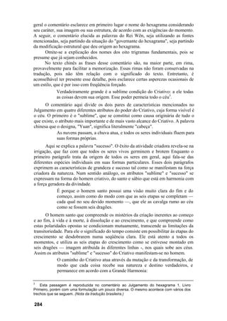 geral o comentário esclarece em primeiro lugar o nome do hexagrama considerando
seu caráter, sua imagem ou sua estrutura, de acordo com as exigências do momento.
A seguir, o comentário elucida as palavras do Rei Wên, seja utilizando as fontes
mencionadas, seja partindo da situação do "governante do hexagrama", seja partindo
da modificação estrutural que deu origem ao hexagrama.
      Omite-se a explicação dos nomes dos oito trigramas fundamentais, pois se
presume que já sejam conhecidos.
      No texto chinês as frases desse comentário são, na maior parte, em rima,
provavelmente para facilitar a memorização. Essas rimas não foram conservadas na
tradução, pois não têm relação com o significado do texto. Entretanto, é
aconselhável ter presente esse detalhe, pois esclarece certas asperezas ocasionais de
um estilo, que é por isso com freqüência forçado.
             Verdadeiramente grande é a sublime condição do Criativo: a ele todas
             as coisas devem sua origem. Esse poder permeia todo o céu3.
      O comentário aqui divide os dois pares de características mencionados no
Julgamento em quatro diferentes atributos do poder do Criativo, cuja forma visível é
o céu. O primeiro é o "sublime", que se constitui como causa originária de tudo o
que existe, o atributo mais importante e de mais vasto alcance do Criativo. A palavra
chinesa que o designa, "Yuan", significa literalmente "cabeça".
             As nuvens passam, a chuva atua, e todos os seres individuais fluem para
             suas formas próprias.
       Aqui se explica a palavra "sucesso". O êxito da atividade criadora revela-se na
irrigação, que faz com que todos os seres vivos germinem e brotem Enquanto o
primeiro parágrafo trata da origem de todos os seres em geral, aqui fala-se das
diferentes espécies individuais em suas formas particulares. Esses dois parágrafos
exprimem as características de grandeza e sucesso tal como se manifestam na força
criadora da natureza. Num sentido análogo, os atributos "sublime" e "sucesso" se
expressam na forma do homem criativo, do santo e sábio que está em harmonia com
a força geradora da divindade.
            É porque o homem santo possui uma visão muito clara do fim e do
            começo, assim como do modo com que as seis etapas se completam —
            cada qual no seu devido momento —, que ele as cavalga rumo ao céu
            como se fossem seis dragões.
       O homem santo que compreende os mistérios da criação inerentes ao começo
e ao fim, à vida e à morte, à dissolução e ao crescimento, e que compreende como
estas polaridades opostas se condicionam mutuamente, transcende as limitações da
transitoriedade. Para ele o significado do tempo consiste em possibilitar às etapas do
crescimento se desdobrarem numa seqüência clara. Ele está atento a todos os
momentos, e utiliza as seis etapas do crescimento como se estivesse montado em
seis dragões — imagem atribuída às diferentes linhas -, nos quais sobe aos céus.
Assim os atributos "sublime" e "sucesso" do Criativo manifestam-se no homem.
             O caminho do Criativo atua através da mutação e da transformação, de
             modo que cada coisa recebe sua natureza e destino verdadeiros, e
             permanece em acordo com a Grande Harmonia:

3
    Esta passagem é reproduzida no comentário ao Julgamento do hexagrama 1, Livro
Primeiro, porém com uma formulação um pouco diversa. O mesmo acontece com vários dos
trechos que se seguem. (Nota da tradução brasileira.)

284
 
