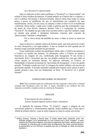 eis o favorável e o perseverante.
      Aqui se explicam os dois outros atributos, o "favorável" e o "perseverante", em
relação à força criadora da natureza. O estado próprio ao Criativo não é o repouso, e
sim o contínuo movimento e desenvolvimento. Através desta força todas as coisas
pouco a pouco se modificam até que se transformam por completo em suas
manifestações. Assim, em seu curso, as estações e todos os seres vivos se modificam
e alternam. Deste modo, a cada coisa é dada a natureza que lhe corresponde e que,
do ponto de vista divino, chama-se destino. Esta é a explicação do conceito
"favorável". Na medida em que cada coisa encontra assim o que lhe é próprio, surge
no mundo uma grande e duradoura harmonia, expressa pelo conceito da
"perseverança" (duração e integridade).
            Ele se eleva acima da multidão de seres, e todas as terras se unem em
            paz.
      Aqui se descreve a atitude criativa do homem santo, que torna possível a todos
os seres alcançarem o seu lugar próprio. A paz se instaura na terra quando um tal
homem ocupa a posição eminente de governante.
      Essas explicações contém um paralelismo nítido entre o Criativo na natureza e
o Criativo no mundo dos homens. As afirmações sobre o Criativo na natureza
baseiam-se na imagem do céu, simbolizado pelo hexagrama. O céu revela o
movimento forte e incessante que por sua própria essência faz com que todas as
coisas surjam no momento devido. As palavras referentes ao Criativo na
humanidade se baseiam na posição do "governante do hexagrama", o nove na quinta
posição. "O dragão voando nos céus" é a imagem do caráter sublime e do sucesso do
governante sagrado. A posição eminente ocupada pelo homem santo, graças à qual o
mundo alcança a paz, tem seu fundamento na frase: "É favorável ver o grande
homem".


                        COMENTÁRIO SOBRE AS IMAGENS4

       Nota: Este comentário parte da combinação dos dois trigramas e dela infere a situação
retratada pelo hexagrama como um todo. A seguir, baseando-se nos atributos dos dois
trigramas, aconselha a conduta correta no contexto do hexagrama.


                                          IMAGEM

              O movimento do céu é poderoso.
              Assim o homem superior torna-se forte e incansável.

      A repetição do trigrama Ch'ien, "O Criativo", sugere a imagem de um
movimento poderoso e continuamente repetido. Indica também que a força aqui é
obtida do próprio interior, e que as ações seguem-se umas às outras sem cessar.


4
    Hsiang Chuang: Terceira e Quarta Asas. O trecho desse texto conhecido como "As
       Grandes Imagens" já foi apresentado no Livro Primeiro sob o título "Imagem". A parte
       restante (As Pequenas Imagens), que trata do julgamento das linhas, aparece aqui com
       a indicação b), enquanto que o próprio texto do julgamento das linhas, que fora também
       já apresentado no Livro Primeiro, é repetido aqui com a indicação a). (Nota da tradução
       brasileira.)

                                                                                          285
 