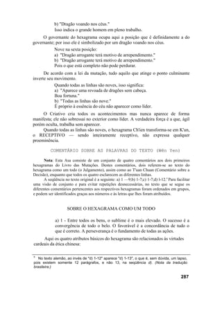 b) "Dragão voando nos céus."
             Isso indica o grande homem em pleno trabalho.
     O governante do hexagrama ocupa aqui a posição que é definidamente a do
governante; por isso ele é simbolizado por um dragão voando nos céus.
           Nove na sexta posição:
           a) "Dragão arrogante terá motivo de arrependimento."
           b) "Dragão arrogante terá motivo de arrependimento."
           Pois o que está completo não pode perdurar.
      De acordo com a lei da mutação, tudo aquilo que atinge o ponto culminante
inverte seu movimento.
            Quando todas as linhas são noves, isso significa:
            a) "Aparece uma revoada de dragões sem cabeça.
            Boa fortuna."
            b) "Todas as linhas são nove."
            É próprio à essência do céu não aparecer como líder.
     O Criativo cria todos os acontecimentos mas nunca aparece de forma
manifesta; ele não sobressai no exterior como líder. A verdadeira força é a que, ágil
porém oculta, trabalha sem aparecer.
     Quando todas as linhas são noves, o hexagrama Ch'ien transforma-se em K'un,
o RECEPTIVO — sendo inteiramente receptivo, não expressa qualquer
proeminência.

          COMENTÁRIO SOBRE AS PALAVRAS DO TEXTO (Wên Yen)

      Nota: Esta Asa consiste de um conjunto de quatro comentários aos dois primeiros
hexagramas do Livro das Mutações. Destes comentários, dois referem-se ao texto do
hexagrama como um todo (o Julgamento), assim como ao T'uan Chuan (Comentário sobre a
Decisão), enquanto que todos os quatro esclarecem as diferentes linhas.
      A seqüência no texto original é a seguinte: a) 1 —9;b) 1-7;c) 1-7;d) l-12.s Para facilitar
uma visão de conjunto e para evitar repetições desnecessárias, no texto que se segue os
diferentes comentários pertencentes aos respectivos hexagramas foram ordenados em grupos,
e podem ser identificados graças aos números e às letras que lhes foram atribuídos.


                    SOBRE O HEXAGRAMA COMO UM TODO

             a) 1 - Entre todos os bens, o sublime é o mais elevado. O sucesso é a
             convergência de todo o belo. O favorável é a concordância de tudo o
             que é correto. A perseverança é o fundamento de todas as ações.
     Aqui os quatro atributos básicos do hexagrama são relacionados às virtudes
cardeais da ética chinesa:

5
   No texto alemão, ao invés de "d) 1-12" aparece "d) 1-13", o que é, sem dúvida, um lapso,
pois existem somente 12 parágrafos, e não 13, na seqüência d). (Nota da tradução
brasileira.)

                                                                                          287
 