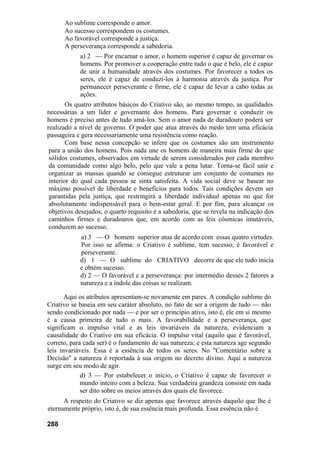 Ao sublime corresponde o amor.
      Ao sucesso correspondem os costumes.
      Ao favorável corresponde a justiça.
      A perseverança corresponde a sabedoria.
            a) 2 — Por encarnar o amor, o homem superior é capaz de governar os
            homens. Por promover a cooperação entre tudo o que é belo, ele é capaz
            de unir a humanidade através dos costumes. Por favorecer a todos os
            seres, ele é capaz de conduzi-los à harmonia através da justiça. Por
            permanecer perseverante e firme, ele é capaz de levar a cabo todas as
            ações.
        Os quatro atributos básicos do Criativo são, ao mesmo tempo, as qualidades
necessárias a um líder e governante dos homens. Para governar e conduzir os
homens é preciso antes de tudo amá-los. Sem o amor nada de duradouro poderá ser
realizado a nível de governo. O poder que atua através do medo tem uma eficácia
passageira e gera necessariamente uma resistência como reação.
        Com base nessa concepção se infere que os costumes são um instrumento
 para a união dos homens. Pois nada une os homens de maneira mais firme do que
 sólidos costumes, observados em virtude de serem considerados por cada membro
 da comunidade como algo belo, pelo que vale a pena lutar. Torna-se fácil unir e
 organizar as massas quando se consegue estruturar um conjunto de costumes no
 interior do qual cada pessoa se sinta satisfeita. A vida social deve se basear no
 máximo possível de liberdade e benefícios para todos. Tais condições devem ser
 garantidas pela justiça, que restringirá a liberdade individual apenas no que for
 absolutamente indispensável para o bem-estar geral. E por fim, para alcançar os
 objetivos desejados, o quarto requisito é a sabedoria, que se revela na indicação dos
 caminhos firmes e duradouros que, em acordo com as leis cósmicas imutáveis,
 conduzem ao sucesso.
            a) 3 — O homem superior atua de acordo com essas quatro virtudes.
            Por isso se afirma: o Criativo é sublime, tem sucesso, é favorável e
            perseverante.
            d) 1 — O sublime do CRIATIVO decorre de que ele tudo inicia
            e obtém sucesso.
            d) 2 — O favorável e a perseverança: por intermédio desses 2 fatores a
            natureza e a índole das coisas se realizam.

       Aqui os atributos apresentam-se novamente em pares. A condição sublime do
Criativo se baseia em seu caráter absoluto, no fato de ser a origem de tudo — não
sendo condicionado por nada — e por ser o princípio ativo, isto é, ele em si mesmo
é a causa primeira de tudo o mais. A favorabilidade e a perseverança, que
significam o impulso vital e as leis invariáveis da natureza, evidenciam a
causalidade do Criativo em sua eficácia. O impulso vital (aquilo que é favorável,
correto, para cada ser) é o fundamento de sua natureza; e esta natureza age segundo
leis invariáveis. Essa é a essência de todos os seres. No "Comentário sobre a
Decisão" a natureza é reportada à sua origem no decreto divino. Aqui a natureza
surge em seu modo de agir.
             d) 3 — Por estabelecer o início, o Criativo é capaz de favorecer o
             mundo inteiro com a beleza. Sua verdadeira grandeza consiste em nada
             ser dito sobre os meios através dos quais ele favorece.
      A respeito do Criativo se diz apenas que favorece através daquilo que lhe é
eternamente próprio, isto é, de sua essência mais profunda. Essa essência não é

288
 