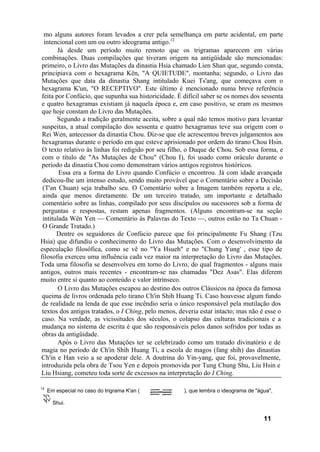 mo alguns autores foram levados a crer pela semelhança em parte acidental, em parte
  intencional com um ou outro ideograma antigo.12
        Já desde um período muito remoto que os trigramas aparecem em várias
 combinações. Duas compilações que tiveram origem na antigüidade são mencionadas:
 primeiro, o Livro das Mutações da dinastia Hsia chamado Lien Shan que, segundo consta,
 principiava com o hexagrama Kên, "A QUIETUDE", montanha; segundo, o Livro das
 Mutações que data da dinastia Shang intitulado Kuei Ts'ang, que começava com o
 hexagrama K'un, "O RECEPTIVO". Este último é mencionado numa breve referência
 feita por Confúcio, que supunha sua historicidade. É difícil saber se os nomes dos sessenta
 e quatro hexagramas existiam já naquela época e, em caso positivo, se eram os mesmos
 que hoje constam do Livro das Mutações.
        Segundo a tradição geralmente aceita, sobre a qual não temos motivo para levantar
 suspeitas, a atual compilação dos sessenta e quatro hexagramas teve sua origem com o
 Rei Wen, antecessor da dinastia Chou. Diz-se que ele acrescentou breves julgamentos aos
 hexagramas durante o período em que esteve aprisionado por ordem do tirano Chou Hsin.
 O texto relativo às linhas foi redigido por seu filho, o Duque de Chou. Sob essa forma, e
 com o título de "As Mutações de Chou" (Chou I), foi usado como oráculo durante o
 período da dinastia Chou como demonstram vários antigos registros históricos.
        Essa era a forma do Livro quando Confúcio o encontrou. Já com idade avançada
 dedicou-lhe um intenso estudo, sendo muito provável que o Comentário sobre a Decisão
 (T'an Chuan) seja trabalho seu. O Comentário sobre a Imagem também reporta a ele,
 ainda que menos diretamente. De um terceiro tratado, um importante e detalhado
 comentário sobre as linhas, compilado por seus discípulos ou sucessores sob a forma de
 perguntas e respostas, restam apenas fragmentos. (Alguns encontram-se na seção
 intitulada Wên Yen — Comentário às Palavras do Texto —, outros estão no Ta Chuan -
 O Grande Tratado.)
       Dentre os seguidores de Confúcio parece que foi principalmente Fu Shang (Tzu
Hsia) que difundiu o conhecimento do Livro das Mutações. Com o desenvolvimento da
especulação filosófica, como se vê no "Ya Hsueh" e no "Chung Yung' , esse tipo de
filosofia exerceu uma influência cada vez maior na interpretação do Livro das Mutações.
Toda uma filosofia se desenvolveu em torno do Livro, do qual fragmentos - alguns mais
antigos, outros mais recentes - encontram-se nas chamadas "Dez Asas". Elas diferem
muito entre si quanto ao conteúdo e valor intrínseco.
        O Livro das Mutações escapou ao destino dos outros Clássicos na época da famosa
 queima de livros ordenada pelo tirano Ch'in Shih Huang Ti. Caso houvesse algum fundo
 de realidade na lenda de que esse incêndio seria o único responsável pela mutilação dos
 textos dos antigos tratados, o I Ching, pelo menos, deveria estar intacto; mas não é esse o
 caso. Na verdade, as vicissitudes dos séculos, o colapso das culturas tradicionais e a
 mudança no sistema de escrita é que são responsáveis pelos danos sofridos por todas as
 obras da antigüidade.
        Após o Livro das Mutações ter se celebrizado como um tratado divinatório e de
magia no período de Ch'in Shih Huang Ti, a escola de magos (fang shih) das dinastias
Ch'in e Han veio a se apoderar dele. A doutrina do Yin-yang, que foi, provavelmente,
introduzida pela obra de Tsou Yen e depois promovida por Tung Chung Shu, Liu Hsin e
Liu Hsiang, cometeu toda sorte de excessos na interpretação do I Ching.

12
     Em especial no caso do trigrama K'an (           ), que lembra o ideograma de "água",

       Shui.


                                                                                      11
 