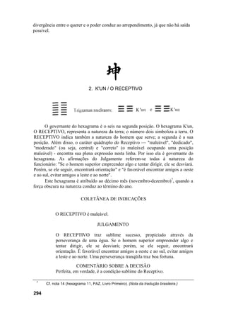 divergência entre o querer e o poder conduz ao arrependimento, já que não há saída
possível.




                               2. K'UN / O RECEPTIVO




      O governante do hexagrama é o seis na segunda posição. O hexagrama K'un,
O RECEPTIVO, representa a natureza da terra; o número dois simboliza a terra. O
RECEPTIVO indica também a natureza do homem que serve; a segunda é a sua
posição. Além disso, o caráter quádruplo do Receptivo — "maleável", "dedicado",
"moderado" (ou seja, central) e "correto" (o maleável ocupando uma posição
maleável) - encontra sua plena expressão nesta linha. Por isso ela é governante do
hexagrama. As afirmações do Julgamento referem-se todas à natureza do
funcionário: "Se o homem superior empreender algo e tentar dirigir, ele se desviará.
Porém, se ele seguir, encontrará orientação" e "é favorável encontrar amigos a oeste
e ao sul, evitar amigos a leste e ao norte".
      Este hexagrama é atribuído ao décimo mês (novembro-dezembro)7, quando a
força obscura na natureza conduz ao término do ano.

                          COLETÂNEA DE INDICAÇÕES


           O RECEPTIVO é maleável.

                                    JULGAMENTO

           O RECEPTIVO traz sublime sucesso, propiciado através da
           perseverança de uma égua. Se o homem superior empreender algo e
           tentar dirigir, ele se desviará; porém, se ele seguir, encontrará
           orientação. É favorável encontrar amigos a oeste e ao sul, evitar amigos
           a leste e ao norte. Uma perseverança tranqüila traz boa fortuna.
                      COMENTÁRIO SOBRE A DECISÃO
           Perfeita, em verdade, é a condição sublime do Receptivo.

 7
      Cf. nota 14 (hexagrama 11, PAZ, Livro Primeiro). (Nota da tradução brasileira.)

294
 