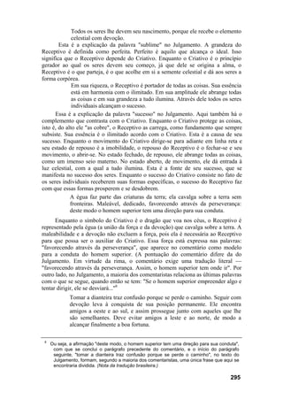 Todos os seres lhe devem seu nascimento, porque ele recebe o elemento
              celestial com devoção.
        Esta é a explicação da palavra "sublime" no Julgamento. A grandeza do
Receptivo é definida como perfeita. Perfeito é aquilo que alcança o ideal. Isso
significa que o Receptivo depende do Criativo. Enquanto o Criativo é o princípio
gerador ao qual os seres devem seu começo, já que dele se origina a alma, o
Receptivo é o que parteja, é o que acolhe em si a semente celestial e dá aos seres a
forma corpórea.
              Em sua riqueza, o Receptivo é portador de todas as coisas. Sua essência
              está em harmonia com o ilimitado. Em sua amplitude ele abrange todas
              as coisas e em sua grandeza a tudo ilumina. Através dele todos os seres
              individuais alcançam o sucesso.
      Essa é a explicação da palavra "sucesso" no Julgamento. Aqui também há o
complemento que contrasta com o Criativo. Enquanto o Criativo protege as coisas,
isto é, do alto ele "as cobre", o Receptivo as carrega, como fundamento que sempre
subsiste. Sua essência é o ilimitado acordo com o Criativo. Esta é a causa de seu
sucesso. Enquanto o movimento do Criativo dirige-se para adiante em linha reta e
seu estado de repouso é a imobilidade, o repouso do Receptivo é o fechar-se e seu
movimento, o abrir-se. No estado fechado, de repouso, ele abrange todas as coisas,
como um imenso seio materno. No estado aberto, de movimento, ele dá entrada à
luz celestial, com a qual a tudo ilumina. Esta é a fonte de seu sucesso, que se
manifesta no sucesso dos seres. Enquanto o sucesso do Criativo consiste no fato de
os seres individuais receberem suas formas específicas, o sucesso do Receptivo faz
com que essas formas prosperem e se desdobrem.
             A égua faz parte das criaturas da terra; ela cavalga sobre a terra sem
             fronteiras. Maleável, dedicado, favorecendo através da perseverança:
             deste modo o homem superior tem uma direção para sua conduta.
      Enquanto o símbolo do Criativo é o dragão que voa nos céus, o Receptivo é
representado pela égua (a união da força e da devoção) que cavalga sobre a terra. A
maleabilidade e a devoção não excluem a força, pois ela é necessária ao Receptivo
para que possa ser o auxiliar do Criativo. Essa força está expressa nas palavras:
"favorecendo através da perseverança", que aparece no comentário como modelo
para a conduta do homem superior. (A pontuação do comentário difere da do
Julgamento. Em virtude da rima, o comentário exige uma tradução literal —
"favorecendo através da perseverança. Assim, o homem superior tem onde ir". Por
outro lado, no Julgamento, a maioria dos comentaristas relaciona as últimas palavras
com o que se segue, quando então se tem: "Se o homem superior empreender algo e
tentar dirigir, ele se desviará..."8
             Tomar a dianteira traz confusão porque se perde o caminho. Seguir com
             devoção leva à conquista de sua posição permanente. Ele encontra
             amigos a oeste e ao sul, e assim prossegue junto com aqueles que lhe
             são semelhantes. Deve evitar amigos a leste e ao norte, de modo a
             alcançar finalmente a boa fortuna.

 8
     Ou seja, a afirmação "deste modo, o homem superior tem uma direção para sua conduta",
      com que se conclui o parágrafo precedente do comentário, e o início do parágrafo
      seguinte, "tomar a dianteira traz confusão porque se perde o caminho", no texto do
      Julgamento, formam, segundo a maioria dos comentaristas, uma única frase que aqui se
      encontraria dividida. (Nota da tradução brasileira.)

                                                                                      295
 