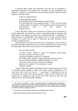 A primeira linha contém uma advertência para que não se menospreze a
importância atribuída ao mal quando este se encontra em seus primórdios; pois
entregue a si mesmo o mal aumenta tão inevitavelmente quanto o gelo do inverno
segue-se à geada do outono.
              O Seis na segunda posição:
              a) Reto, quadrado, grande.
              Sem propósito, porém nada permanece desfavorecido.
              b) O movimento do seis na segunda posição 12 é reto, e por isso a linha
              se refere também ao quadrado. "Sem propósito, porém nada permanece
              desfavorecido",      pois    a     luz      está       contida       na
              essência da terra.
      Como o Receptivo adapta seus movimentos ao Criativo, estes movimentos se
tornam exatamente o que devem ser. Assim, a terra parteja todas as criaturas, cada
qual segundo a sua natureza, de acordo com a vontade do Criador.13 O quadrado e o
firme referem-se à imutabilidade. Cada espécie de ser vivo tem suas leis fixas de
existência, de acordo com as quais se desenvolve de modo invariável. Nisso
consiste a grandeza da terra.
      Justamente por este motivo ela não precisa de um propósito. Tudo se torna de
um modo espontâneo aquilo que deve ser, e tudo se torna belo, pois a vida tem uma
luz interna que reflete a luz do céu, à qual deve involuntariamente obedecer.

              Seis na terceira posição:
            a) Linhas ocultas. Alguém é capaz de permanecer perseverante.
            Se acaso você está a serviço de um rei,
            não procure trabalhos, porém leve à conclusão.
            b) "Linhas ocultas. Alguém é capaz de permanecer perseverante."
            Deve-se deixá-las brilhar no momento oportuno. "Se acaso
            você está a serviço de um rei, não procure trabalhos,
            porém leve à conclusão." Isso mostra que a luz da
            sabedoria é grande.
      Ocultar a beleza não significa permanecer inativo, porém apenas não revelá-la
no momento errado. Quando o tempo certo chega, é preciso manifestar-se. "Se
acaso você está a serviço de um rei..." - o que segue14 é suprimido no texto do
comentário, que muitas vezes apenas insinua as frases do texto original. Se um
homem não se vangloria de seus méritos mas cuida somente de que tudo seja
realizado, isso é um sinal de grande sabedoria.

12
    No texto do comentário o seis na segunda posição é explicitamente denominado o
governante do hexagrama. A tradução inglesa esclarece que esta referência não se relaciona
ao Comentário sobre a Decisão e sim a um Comentário que não é apresentado na tradução
de Wilhelm. (Nota da tradução brasileira).
13
     No sentido do poder Criativo e não de uma divindade pessoal, (Idem.)
14
     "Não procure trabalhos, porém leve à conclusão." lidem.)

                                                                                      297
 