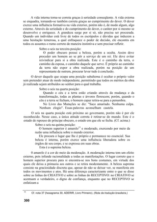 A vida interna torna-se correta graças à seriedade conseqüente. A vida externa
se enquadra, tornando-se também correta graças ao cumprimento do dever. O dever
exerce uma influência formativa na vida exterior, porém não é, de modo algum, algo
externo. Através da seriedade e do cumprimento do dever, o caráter por si mesmo se
desenvolve e enriquece. A grandeza surge por si só, não precisa ser procurada.
Quando um indivíduo está livre de todos os escrúpulos e dúvidas que induzem a
uma hesitação temerosa, a qual enfraquece o poder de decisão, ele encontra em
todos os assuntos o rumo correto de maneira instintiva e sem precisar refletir.
            Sobre o seis na terceira posição:
               O poder obscuro possui a beleza, porém a oculta. Assim deve
            proceder um homem ao se pôr a serviço de um rei. Ele deve evitar
            reivindicar para si a obra realizada. Este é o caminho da terra, o
            caminho da esposa, o caminho daquele que serve. É próprio ao caminho
            da terra não expor a obra realizada, porém na posição de um
            representante de outrem, procurar levar tudo à conclusão.
       O dever daquele que ocupa uma posição subalterna é ocultar o próprio valor
sem pretender atuar de modo independente, permitindo que todos os méritos da obra
já realizada sejam atribuídos ao senhor para o qual trabalha.
            Sobre o seis na quarta posição:
               Quando o céu e a terra estão criando através da mudança e da
            transformação, todas as plantas e árvores florescem; porém, quando o
            céu e a terra se fecham, o homem capaz retira-se para a penumbra.
               No Livro das Mutações se diz: "Saco amarrado. Nenhuma culpa.
            Nenhum elogio". Essas palavras aconselham cautela.
      O seis na quarta posição está próximo ao governante, porém não é por ele
reconhecido. Nesse caso, a única atitude correta é retirar-se do mundo. Este é o
estado de repouso do príncipe obscuro, o estado em que ele se fecha. (Cf. acima.)
        Sobre o seis na quinta posição:
            O homem superior é amarelo15 e moderado, exercendo por meio da
        razão uma influência sobre o mundo exterior.
            Ele procura o lugar que lhe é próprio e permanece no essencial. Sua
        beleza é interna, porém exerce uma influência liberadora sobre os
        órgãos de seu corpo, e se expressa em suas obras.
            Esta é a suprema beleza.
      0 amarelo é a cor do meio da moderação. A moderação interna tem um efeito
externo, pois infunde racionalidade a todas as manifestações. O lugar correto que o
homem superior procura para si encontra-se nos bons costumes, em virtude dos
quais ele deixa a primazia aos outros e se retira modestamente. A beleza suprema
consiste na graciosidade discreta que, apesar de não se deixar ver, se manifesta em
todos os movimentos e atos. Há uma diferença caracterizante entre o que se disse
sobre as linhas do CRIATIVO e sobre as linhas do RECEPTIVO: no CRIATIVO se
acentuam o verdadeiro, o digno de confiança, enquanto que no RECEPTIVO se
enfatizam a

15
      Cf. nota 37 (hexagrama 30, ADERIR, Livro Primeiro). (Nota da tradução brasileira.)

300
 