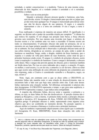 seriedade, o caráter consciencioso e a modéstia. Trata-se de uma mesma coisa,
observada de dois ângulos; só a verdade conduz à seriedade e só a seriedade
possibilita a verdade.
             Sobre o seis na sexta posição:
                Quando o princípio obscuro procura igualar o luminoso, uma luta,
             sem dúvida, ocorre. O dragão é mencionado para que não se julgue que
             já não resta mais qualquer luz. O sangue é mencionado para deixar claro
             que não há desvio algum de sua natureza. O negro e o amarelo
             representam o céu e a terra em confusão. O céu é negro, a terra é
             amarela.
      Essa explicação é expressa de maneira um pouco difícil. O significado é o
seguinte: no décimo mês o poder da escuridão triunfa por completo.16 A última luz
que restava foi expulsa. O sol atingiu sua posição mais baixa; a força obscura
governa sem restrições. Por isso mesmo uma inversão tem lugar: o solstício de
inverno ocorre e a luz combate uma vez mais a escuridão. O mesmo ocorre em
todos os relacionamentos. O princípio obscuro não pode ter primazia; ele só se
encontra em seu lugar próprio quando é condicionado pelo princípio luminoso, e a
ele se submete. Se essa condição não é observada e o princípio obscuro tenta sair de
sua esfera interna, dirigindo-se ao exterior, ao campo de ação, então o poder do
luminoso se manifesta. Surge, então, o dragão, símbolo da força luminosa, que o
expulsa e o conduz de volta para dentro de suas fronteiras, como sinal de que o
princípio luminoso ainda existe. O sangue é o símbolo do princípio obscuro, assim
como a respiração é o símbolo do luminoso. Como o sangue é derramado, o obscuro
sofre danos. Mas o sangue não provém apenas do obscuro, pois o luminoso também
sai ferido dessa luta. Por isso as cores indicadas são o negro e o amarelo. O negro,
ou melhor, o azul-escuro, é a cor do céu; o amarelo é a cor da terra. (Deve-se notar
que aqui ocorre uma atribuição de cores diferente da proposta nos comentários aos
oito trigramas, onde o Criativo é considerado vermelho e o Receptivo, negro, ou
seja, escuro.)17
      Nota: Aqui, em contraste com o que se disse sobre o CRIATIVO, as
diferentes linhas não mantêm entre si uma relação de desenvolvimento, mas se
encontram lado a lado sem que haja uma conexão entre elas. Cada uma dessas
linhas representa uma situação isolada. Tal diferença corresponde à natureza dos
dois hexagramas. O CRIATIVO representa o tempo, o que gera uma seqüência; o
RECEPTIVO representa o espaço, o que indica uma contigüidade.
      A respeito das diferentes linhas, deve-se notar o seguinte: a primeira e a
última, ou seja, as duas linhas de fora são desfavoráveis. A posição externa não é
própria ao Receptivo, e sim a interna. A primeira linha mostra o princípio obscuro
tomando a iniciativa. (Cf. hexagrama 44, Kou, VINDO AO ENCONTRO.) Isso
significa perigo. O princípio obscuro é, então, representado como alguma coisa
objetiva que deve ser combatida no momento devido. Na posição superior, o
obscuro atribui a si mesmo a liderança e rivaliza com o princípio luminoso.
      Aqui ele também é representado objetivamente como aquilo que é combatido
(cf. hexagrama 43, Kuai, IRROMPER). Essas duas situações não estão em
harmonia

16
    Isto é, o décimo mês do calendário lunar usado na China antiga. Isso corresponde ao
décimo segundo mês no calendário Gregoriano. A menção ao mês na verdade visa a indicar
a estação em curso naquele mês, no hemisfério norte, onde o I Ching foi formulado.
Dezembro, portanto, apenas serviria para aludir ao inverno. (Nota da tradução brasileira.)
17
     Cf. cap. III, seç. 11 do Shuo Kua, Discussão dos Trigramas, Livro Segundo. (Idem.)

                                                                                          301
 