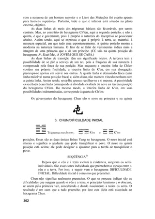 com a natureza de um homem superior e o Livro das Mutações foi escrito apenas
para homens superiores. Portanto, tudo o que é inferior está situado no plano
externo, objetivo.
      As duas linhas do meio dos trigramas básicos são favoráveis, por serem
centrais. Mas, ao contrário do hexagrama Ch'ien, aqui a segunda posição, e não a
quinta, é que é governante, pois é próprio à natureza do Receptivo se posicionar
abaixo. Assim sendo, aqui se expressa o que é próprio à terra, ao material, à
natureza espacial, em que tudo atua espontaneamente. A quinta posição mostra a
modéstia na natureza humana. O fato de se falar de vestimentas indica mais a
imagem de uma princesa que a de um príncipe. (Cf. seis na quinta posição do
hexagrama 54, Kuei Mei, A JOVEM QUE SE CASA.)
      As duas linhas de transição têm um significado neutro. A terceira tem a
possibilidade de se pôr a serviço de um rei, pois a fraqueza de sua natureza é
compensada pela força de sua posição. Mas enquanto a terceira linha de Ch'ien
contém sua própria finalidade, a terceira linha de K'un, em sua abnegação,
preocupa-se apenas em servir aos outros. A quarta linha é demasiado fraca (uma
linha maleável numa posição fraca) e, além disso, não mantém vínculo nenhum com
a quinta linha. Assim sendo, resta-lhe apenas recolher-se a si mesma. A passividade
exacerbada dessa linha corresponde à atividade exaltada do nove na terceira posição
do hexagrama Ch'ien. Do mesmo modo, a terceira linha de K'un, em suas
possibilidades indeterminadas, corresponde à quarta de Ch'ien.

      Os governantes do hexagrama Chun são o nove na primeira e na quinta




                       3. CHUN/DIFICULDADE INICIAL




posições. Essas são as duas únicas linhas Yang no hexagrama. O nove inicial está
abaixo e significa o ajudante que pode tranqüilizar o povo. O nove na quinta
posição está acima; ele pode designar o ajudante para a tarefa de tranqüilizar o
povo.
                                 SEQÜÊNCIA21
              Depois que o céu e a terra vieram à existência, surgiram os seres
           individuais. São esses seres individuais que preenchem o espaço entre o
           céu e a terra. Por isso, a seguir vem o hexagrama DIFICULDADE
           INICIAL. Dificuldade inicial é o mesmo que preencher.
       Chun não significa realmente preencher. O que se procura indicar são as
dificuldades que surgem quando o céu e a terra, o princípio luminoso e o obscuro,
se unem pela primeira vez, concebendo e dando nascimento a todos os seres. O
resultado é um caos que a tudo preenche; por isso esta idéia está associada ao
hexagrama Chun.

302
 