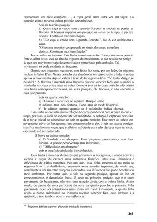 representam um ciclo completo —, a regra geral entra outra vez em vigor, e a
conexão com o nove na quinta posição se estabelece.
             Seis na terceira posição:
             a) Quem caça o veado sem o guarda-florestal só poderá se perder na
             floresta. O homem superior compreende os sinais do tempo, e prefere
             desistir. Continuar traz humilhação.
             b) "Ele caça o veado sem o guarda-florestal", isto é, ele ambiciona a
             caça.
              "O homem superior compreende os sinais do tempo e prefere
              desistir. Continuar traz humilhação."
       Isso conduz ao fracasso. Esta linha possui um caráter fraco, está numa posição
forte e, além disso, está ao alto do trigrama do movimento, o que resulta no perigo
de que seu movimento seja descontrolado e perturbado pela ambição. Tal
movimento só pode conduzir ao fracasso.
       Quanto aos trigramas nucleares, essa linha faz parte, por um lado, do trigrama
nuclear inferior K'un. Nessa posição ela abandonou seu governante e líder e reteve
apenas o movimento. Aqui é válida a frase do hexagrama K'un: "Se tentar dirigir, se
desviará." A floresta é sugerida pelo trigrama nuclear superior Kên, que significa a
montanha em cuja esfera aqui se entra. Como o seis na terceira posição não possui
uma linha correspondente acima, na sexta posição, ele fracassa, e não encontra a
caça que procura.
             Seis na quarta posição:
             a) O cavalo e a carroça se separam. Busque união.
             Ir adiante traz boa fortuna. Tudo atua de modo favorável.
             b) Ir adiante apenas quando se é solicitado indica clareza.
       Essa linha se encontra numa relação de correspondência com o nove inicial e
surge, por isso, a idéia de esperar até ser solicitado. A solução é expressa pelo fato
de o nove inicial se subordinar ao seis na quarta posição. Esse nove ao início é o
governante ativo do hexagrama; em contraposição a ele, o seis na quarta posição
significa um homem capaz que é sábio o suficiente para não oferecer seus serviços,
esperando até ser procurado.
          O Nove na quinta posição:
             a) Dificuldade em abençoar. Uma pequena perseverança traz boa
             fortuna. A grande perseverança traz infortúnio.
             b) "Dificuldade em abençoar,"
             pois o benefício ainda não é reconhecido.
       Essa linha é uma das diretrizes que governam o hexagrama, e sendo central e
 correta é capaz de exercer uma influência benéfica. Mas essa influência é
 dificultada de várias maneiras. Por um lado, essa linha encontra-se no meio do
 trigrama K'an22, o desfiladeiro, encerrada entre paredes íngremes, de modo que,
 semelhante a um rio entre margens escarpadas, sua influência não pode beneficiar o
 meio ambiente. Por outro lado, o seis na segunda posição, apesar de lhe ser
 correspondente, é demasiado fraco. O nove na primeira posição, que é o outro
 governante do hexagrama, não tem uma relação direta com a quinta linha. Assim
 sendo, do ponto de vista particular do nove na quinta posição, a primeira linha
 governante deve ser considerada mais como um rival. Finalmente, a quinta linha
 ocupa o ponto culminante do trigrama nuclear superior Kên, cujo atributo é a
 quietude, e isso também obstrui sua influência.

22
     Trigrama básico superior. (Nota da tradução brasileira.)

                                                                                 305
 