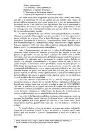 Seis na sexta posição:
                a) O cavalo e a carroça separam-se.
                Derramam-se lágrimas de sangue.
                b)"Derramam-se lágrimas de sangue."
                Como se poderia permanecer muito tempo assim?
      Essa linha, assim como a segunda e a quarta, tem como símbolo uma carroça
que pára e é desatrelada. O seis na segunda posição mantém uma relação de
correspondência tanto com o nove inicial quanto com o nove na quinta posição, e
portanto só precisa evitar estabelecer uma ligação falsa. Já o seis na quarta posição
corresponde ao nove inicial, com o qual encontra uma ligação conveniente, e o seis
na última posição está completamente isolado, uma vez que não há uma linha que
lhe corresponda na terceira posição.
       Ao alto do trigrama K'an, cujo símbolo é uma carroça defeituosa, o homem é
obrigado a desatrelar. Mas ninguém vem para socorrê-lo e, por isso, aparecem os
outros símbolos do trigrama K'an, a água (lágrimas) e o sangue. Porém, essa
situação de desespero não é duradoura. Como essa última linha é um seis, ela se
transforma em seu oposto, e do trigrama do perigo, do desfiladeiro, surge o trigrama
Sun, que significa o vento, com o que então se supera a estagnação. Em tal situação
deve-se sempre provocar rapidamente uma mudança.
       Nota: O hexagrama como um todo tem o caráter de dificuldade inicial. As
diferentes linhas representam situações particulares que surgem durante esse
período de problemas. No que se refere à posição das linhas, nem o caráter
intrínseco23, nem o posicionamento dentro do hexagrama como um todo24 devem ser
considerados. Em cada caso, tudo o que importa é a posição objetiva da linha em
questão. Por exemplo, considerando-se o hexagrama como um todo, o nove na
quinta posição e o nove inicial são os governantes; o nove na quinta posição é a
linha diretriz governante que toma o nove inicial como seu vassalo. Por outro lado,
considerando individualmente, o nove na primeira posição não deve ser visto como
ajudante do nove na quinta, mas apenas como seu rival pois, em virtude de sua
posição objetiva, ele desvia o seis na segunda posição, o qual possui uma relação de
correspondência com o nove na quinta posição. Deve-se sempre ter em mente essa
regra de avaliação das diferentes linhas.
      Uma outra idéia que se encontra em todo o Livro das Mutações é que cada
hexagrama designa a situação de um período. Porém, a aplicação do hexagrama
depende dos homens. Aqui, por exemplo, se indica a época da DIFICULDADE
INICIAL. A aplicação do hexagrama vai variar de acordo com a pessoa que se
encontra nessa situação, nesse período, seja um governante, um funcionário ou uma
pessoa particular. Entretanto, as linhas básicas de direção são evidentemente as
mesmas, sendo necessário apenas adaptá-las às situações individuais.
      Uma visão global das diferentes linhas mostra dois diferentes rumos possíveis
na época da dificuldade inicial. No caso de algumas linhas, a dificuldade inicial
deve ser superada pela atitude pessoal do indivíduo e, em outras linhas, pelas
circunstâncias externas; quando esses meios de vencê-las falham, o resultado é
nefasto.
      As posições fortes, a primeira, a terceira e a quinta, representam o obstáculo
provocado pela atividade pessoal. Os noves na primeira e na quinta posições são
fortes e por isso recebem o conselho correspondente: o nove inicial precisa de
paciência,

23
      Isto é, o caráter Yin ou Yang da linha ocupante. (Nota da tradução brasileira.) 24
24
     Isto é, o caráter Yin ou Yang da posição par ou ímpar, lidem.)

306
 