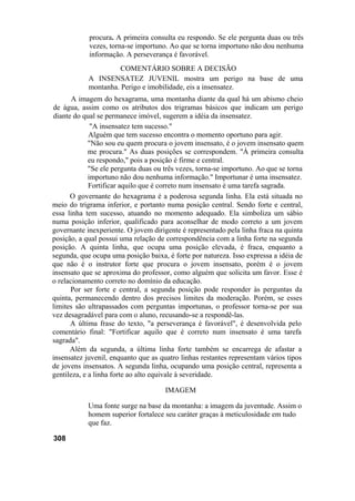 procura. A primeira consulta eu respondo. Se ele pergunta duas ou três
            vezes, torna-se importuno. Ao que se torna importuno não dou nenhuma
            informação. A perseverança é favorável.
                      COMENTÁRIO SOBRE A DECISÃO
            A INSENSATEZ JUVENIL mostra um perigo na base de uma
            montanha. Perigo e imobilidade, eis a insensatez.
       A imagem do hexagrama, uma montanha diante da qual há um abismo cheio
de água, assim como os atributos dos trigramas básicos que indicam um perigo
diante do qual se permanece imóvel, sugerem a idéia da insensatez.
              "A insensatez tem sucesso."
             Alguém que tem sucesso encontra o momento oportuno para agir.
             "Não sou eu quem procura o jovem insensato, é o jovem insensato quem
             me procura." As duas posições se correspondem. "À primeira consulta
             eu respondo," pois a posição é firme e central.
             "Se ele pergunta duas ou três vezes, torna-se importuno. Ao que se torna
             importuno não dou nenhuma informação." Importunar é uma insensatez.
             Fortificar aquilo que é correto num insensato é uma tarefa sagrada.
      O governante do hexagrama é a poderosa segunda linha. Ela está situada no
meio do trigrama inferior, e portanto numa posição central. Sendo forte e central,
essa linha tem sucesso, atuando no momento adequado. Ela simboliza um sábio
numa posição inferior, qualificado para aconselhar de modo correto a um jovem
governante inexperiente. O jovem dirigente é representado pela linha fraca na quinta
posição, a qual possui uma relação de correspondência com a linha forte na segunda
posição. A quinta linha, que ocupa uma posição elevada, é fraca, enquanto a
segunda, que ocupa uma posição baixa, é forte por natureza. Isso expressa a idéia de
que não é o instrutor forte que procura o jovem insensato, porém é o jovem
insensato que se aproxima do professor, como alguém que solicita um favor. Esse é
o relacionamento correto no domínio da educação.
      Por ser forte e central, a segunda posição pode responder às perguntas da
quinta, permanecendo dentro dos precisos limites da moderação. Porém, se esses
limites são ultrapassados com perguntas importunas, o professor torna-se por sua
vez desagradável para com o aluno, recusando-se a respondê-las.
      A última frase do texto, "a perseverança é favorável", é desenvolvida pelo
comentário final: "Fortificar aquilo que é correto num insensato é uma tarefa
sagrada".
      Além da segunda, a última linha forte também se encarrega de afastar a
insensatez juvenil, enquanto que as quatro linhas restantes representam vários tipos
de jovens insensatos. A segunda linha, ocupando uma posição central, representa a
gentileza, e a linha forte ao alto equivale à severidade.

                                      IMAGEM

            Uma fonte surge na base da montanha: a imagem da juventude. Assim o
            homem superior fortalece seu caráter graças à meticulosidade em tudo
            que faz.

308
 