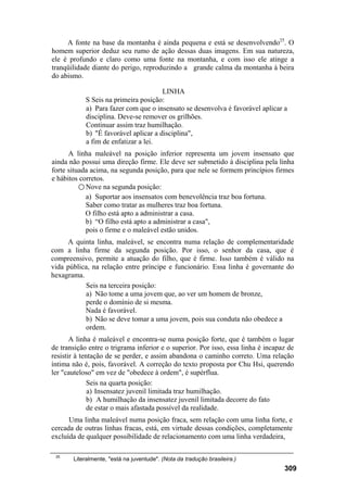 A fonte na base da montanha é ainda pequena e está se desenvolvendo25. O
homem superior deduz seu rumo de ação dessas duas imagens. Em sua natureza,
ele é profundo e claro como uma fonte na montanha, e com isso ele atinge a
tranqüilidade diante do perigo, reproduzindo a grande calma da montanha à beira
do abismo.

                                       LINHA
            S Seis na primeira posição:
            a) Para fazer com que o insensato se desenvolva é favorável aplicar a
            disciplina. Deve-se remover os grilhões.
            Continuar assim traz humilhação.
            b) "É favorável aplicar a disciplina",
            a fim de enfatizar a lei.
      A linha maleável na posição inferior representa um jovem insensato que
ainda não possui uma direção firme. Ele deve ser submetido à disciplina pela linha
forte situada acima, na segunda posição, para que nele se formem princípios firmes
e hábitos corretos.
          ○ Nove na segunda posição:
            a) Suportar aos insensatos com benevolência traz boa fortuna.
            Saber como tratar as mulheres traz boa fortuna.
            O filho está apto a administrar a casa.
            b) “O filho está apto a administrar a casa",
            pois o firme e o maleável estão unidos.
     A quinta linha, maleável, se encontra numa relação de complementaridade
com a linha firme da segunda posição. Por isso, o senhor da casa, que é
compreensivo, permite a atuação do filho, que é firme. Isso também é válido na
vida pública, na relação entre príncipe e funcionário. Essa linha é governante do
hexagrama.
           Seis na terceira posição:
           a) Não tome a uma jovem que, ao ver um homem de bronze,
           perde o domínio de si mesma.
           Nada é favorável.
           b) Não se deve tomar a uma jovem, pois sua conduta não obedece a
           ordem.
       A linha é maleável e encontra-se numa posição forte, que é também o lugar
de transição entre o trigrama inferior e o superior. Por isso, essa linha é incapaz de
resistir à tentação de se perder, e assim abandona o caminho correto. Uma relação
íntima não é, pois, favorável. A correção do texto proposta por Chu Hsi, querendo
ler "cauteloso" em vez de "obedece à ordem", é supérflua.
              Seis na quarta posição:
              a) Insensatez juvenil limitada traz humilhação.
              b) A humilhação da insensatez juvenil limitada decorre do fato
              de estar o mais afastada possível da realidade.
      Uma linha maleável numa posição fraca, sem relação com uma linha forte, e
cercada de outras linhas fracas, está, em virtude dessas condições, completamente
excluída de qualquer possibilidade de relacionamento com uma linha verdadeira,

 25
       Literalmente, "está na juventude". (Nota da tradução brasileira.)
                                                                                  309
 