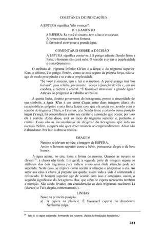 COLETÂNEA DE INDICAÇÕES

               A ESPERA significa "não avançar".
                                    JULGAMENTO
                  A ESPERA. Se você é sincero, tem a luz e o sucesso.
                  A perseverança traz boa fortuna.
                  É favorável atravessar a grande água.

                           COMENTÁRIO SOBRE A DECISÃO
                    A ESPERA significa conter-se. Há perigo adiante. Sendo firme e
                    forte, o homem não cairá nele. O sentido é evitar a perplexidade
                    e o atordoamento.
      O atributo do trigrama inferior Ch'ien é a força; o do trigrama superior
K'an, o abismo, é o perigo. Porém, como se está seguro da própria força, não se
age de modo precipitado e se evita a perplexidade.
            "Se você é sincero, tem a luz e o sucesso. A perseverança traz boa
            fortuna", pois a linha governante ocupa a posição do céu e, em sua
            conduta, é correta e central. "É favorável atravessar a grande água."
            Através do progresso o trabalho se realiza.
      A quinta linha, diretriz governante do hexagrama, possui a sinceridade de
seu símbolo, a água (K'an é um curso d'água entre duas margens altas). As
características próprias a esta linha fazem com que ela esteja em acordo com o
sentido do trigrama Ch'ien, o Criativo, céu. Sendo firme e estando numa posição
ímpar (Yang), há concordância entre seu caráter e a posição que ocupa; por isso
ela é correta. Além disso, está ao meio do trigrama superior e, portanto, é
central. Essas são as circunstâncias do dirigente do hexagrama que indicam
sucesso. Porém, a espera não quer dizer renúncia ao empreendimento. Adiar não
é abandonar. Por isso a obra se realiza.

                                       IMAGEM
               Nuvens se elevam no céu: a imagem da ESPERA.
               Assim o homem superior come e bebe, permanece alegre e de bom
               humor.
      A água acima, no céu, toma a forma de nuvens. Quando as nuvens se
elevam26, a chuva não tarda. Em geral, a segunda parte da imagem separa os
atributos dos dois trigramas para indicar como uma dada situação pode ser
superada. Neste caso, se explica como aceitar a situação e adaptar-se a ela. Ao
subir aos céus a chuva já prepara sua queda; assim toda a vida é alimentada e
refrescada. O homem superior age de acordo com isso e conquista, assim, o
segundo significado do hexagrama Hsu, que além de espera representa também
a nutrição. São ainda levados em consideração os dois trigramas nucleares Li
(clareza) e Tui (alegria, contentamento).
                                         LINHAS
               Nove na primeira posição:
               a) A espera na planície. É favorável esperar no duradouro.
                  Nenhuma culpa.

26
     Isto é, o vapor ascende, formando as nuvens. (Nota da tradução brasileira.)

                                                                                   311
 