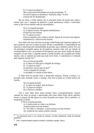 b) "A espera na planície."
               Não se procuram dificuldades de modo precipitado. "É
               favorável esperar no duradouro. Nenhuma culpa." O solo
               comum não foi abandonado.
     Por ser firme, a linha inferior não se precipita diante do perigo que ainda é
remoto (por isso a imagem da planície) e pode permanecer calma e controlada,
como se não tivesse adiante nada de extraordinário.
               Nove na segunda posição:
               a) A espera na areia. Há alguma maledicência.
               O final traz boa fortuna.
               b) "A espera na areia."
               Está-se tranqüilo, pois a linha é central. Apesar de isso provocar alguma
               maledicência, o final traz boa fortuna.
       Essa linha está mais próxima ao perigo simbolizado pelo trigrama superior do
que a primeira, por isso a espera na areia. Porém, é equilibrada. A capacidade de sua
natureza é amenizada pela maleabilidade da posição, que é também central. Por isso
ela permanece tranqüila apesar de divergências menores (não está em relação de
correspondência com o governante do hexagrama, pois por serem ambas da mesma
categoria, já que tanto a segunda quanto a quinta posição são ocupadas por linhas
inteiras, elas se repelem de modo que tudo corre bem). A maledicência é indicada
pelo trigrama nuclear Tui.27
               Nove na terceira posição:
               a) A espera no lodo gera a chegada do inimigo.
               b) "A espera no lodo."
               O infortúnio está do lado de fora28
               "Gera a chegada do inimigo."
               A seriedade e a cautela evitam danos.
      A linha forte na posição forte é demasiado enérgica. Encara o perigo e se
precipita nele, atraindo, assim, o inimigo. Este mal só pode ser evitado através da
cautela.
            Seis na quarta posição:
            a) A espera no sangue. Saia do buraco.
            b) "A espera no sangue."
            Ele é flexível e obedece.
      Esta é uma linha fraca numa posição fraca; conseqüentemente, mesmo
estando em meio ao perigo e aprisionada entre duas linhas fortes (K'an significa
buraco e sangue) ela não agrava as coisas forçando um avanço. Ela se submete, e a
tempestade se afasta.
         O Nove na quinta posição:
            a) A espera junto ao vinho e ao alimento.
            A perseverança traz boa fortuna.
            b) "O vinho e o alimento. A perseverança traz boa fortuna",
            em virtude de seu caráter central e correto.

27
    Tui representa 'boca" e, em virtude do contexto, um falar maledicente. (Nota da tradução
brasileira.)
28
     K'an, o trigrama básico superior e exterior, simboliza o perigo. (Idem.)

312
 