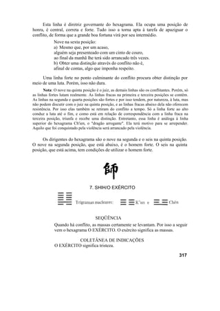 Esta linha é diretriz governante do hexagrama. Ela ocupa uma posição de
honra, é central, correta e forte. Tudo isso a torna apta à tarefa de apaziguar o
conflito, de forma que a grande boa fortuna virá por seu intermédio.
            Nove na sexta posição:
            a) Mesmo que, por um acaso,
            alguém seja presenteado com um cinto de couro,
            ao final da manhã lhe terá sido arrancado três vezes.
            b) Obter uma distinção através do conflito não é,
            afinal de contas, algo que imponha respeito.

     Uma linha forte no ponto culminante do conflito procura obter distinção por
meio de uma luta. Porém, isso não dura.
       Nota: O nove na quinta posição é o juiz, as demais linhas são os conflitantes. Porém, só
as linhas fortes lutam realmente. As linhas fracas na primeira e terceira posições se contêm.
As linhas na segunda e quarta posições são fortes e por isso tendem, por natureza, à luta, mas
não podem discutir com o juiz na quinta posição, e as linhas fracas abaixo dela não oferecem
resistência. Por isso elas também se retiram do conflito a tempo. Só a linha forte ao alto
conduz a luta até o fim, e como está em relação de correspondência com a linha fraca na
terceira posição, triunfa e recebe uma distinção. Entretanto, essa linha é análoga à linha
superior do hexagrama Ch'ien, o "dragão arrogante". Ela terá motivo para se arrepender.
Aquilo que foi conquistado pela violência será arrancado pela violência.

     Os dirigentes do hexagrama são o nove na segunda e o seis na quinta posição.
O nove na segunda posição, que está abaixo, é o homem forte. O seis na quinta
posição, que está acima, tem condições de utilizar o homem forte.




                                  7. SHIH/O EXÉRCITO




                                   SEQÜÊNCIA
             Quando há conflito, as massas certamente se levantam. Por isso a seguir
             vem o hexagrama O EXÉRCITO. O exército significa as massas.

                       COLETÂNEA DE INDICAÇÕES
             O EXÉRCITO significa tristeza.

                                                                                         317
 