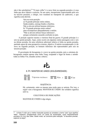 não é tão satisfatória).34 "O mais velho" é o nove forte na segunda posição e é essa
linha que deve liderar o exército. Se um outro, inexperiente (representado pelo seis
na terceira posição), o dirigir, isso resultará no transporte de cadáveres, o que
significa uma derrota.
             Seis na sexta posição:
             a) O grande príncipe emite ordens,
             funda estados, outorga feudos a famílias.
             Não se devem utilizar homens inferiores.
             b) "O grande príncipe emite ordens"
             para recompensar adequadamente o mérito.
             "Não se devem utilizar forças inferiores",
             porque certamente causarão confusão no país.
       A posição superior mostra o vitorioso final da guerra. O grande príncipe é o
seis na quinta posição. Aqui, como ocorre em algumas outras passagens com o seis
na última posição, há uma referência adicional relativa à linha na quinta posição,
partindo agora de uma perspectiva externa, objetiva. O mérito recompensado é o do
nove na segunda posição, os homens inferiores são representados pelo seis na
terceira posição.
      O governante do hexagrama é o nove na quinta posição, pois a estrutura do
hexagrama contém apenas uma linha Yang, ocupando o lugar de honra e unindo
todas as linhas Yin, situadas acima e abaixo.




                  8. PI / MANTER-SE UNIDO (SOLIDARIEDADE)




                                   SEQÜÊNCIA
             Há, certamente, entre as massas uma razão para se unirem. Por isso, a
             seguir vem o hexagrama: MANTER-SE UNIDO. Ser solidário significa
             unir-se.
                            COLETÂNEA DE INDICAÇÕES
             MANTER-SE UNIDO é algo alegre.




34
     A frase "li chih yen e melhor traduzida quando se considera o termo "yen" (que significa
"falar", "explicar") simplesmente como um ponto de exclamação, como freqüentemente
acontece no Livro das Odes. Deste modo, se concluiria pela tradução: "é favorável prender,
capturar (a caça)".

320
 