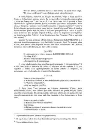 "Nuvens densas, nenhuma chuva": o movimento vai ainda mais longe.
               "De nossa região oeste": sua influência ainda não se fez sentir.
      A linha pequena, maleável, na posição do ministro, ocupa o lugar decisivo.
Todas as linhas firmes acima e abaixo lhe correspondem: essa configuração explica
o nome do hexagrama O sucesso se deve ao caráter dos dois trigramas, a força
interna aliada à gentileza externa. Este é o caminho que conduz a resultados. Além
disso, o dirigente é central, e sua vontade se realiza. O trigrama superior36 "vento" é
forte o bastante para concentrar o vapor que se eleva do trigrama Ch'ien, de modo a
formar nuvens, porém sua força não é suficiente para provocar a chuva. A região
oeste é indicada pela posição original de Sun, a oeste (na disposição dos trigramas
na Seqüência do Céu Anterior. Já na Seqüência do Céu Posterior é Tui, o lago, que
está a oeste).37
      Quando Tui está acima de Ch'ien, temos o hexagrama IRROMPER (43); lá o
vapor de água já se condensou e com facilidade virá a cair. Aqui, Tui aparece sobre
Ch'ien, mas apenas como trigrama nuclear, não ainda isoladamente. Na China as
nuvens de chuva vêm do leste, do mar, e não do oeste.

                                        IMAGEM
               O vento percorre os céus: a imagem do PODER DE DOMAR
               DO PEQUENO.
               Assim o homem superior aperfeiçoa
               a forma externa de sua natureza.
      O vento a tudo penetra; isso significa aperfeiçoamento. O trigrama inferior38 é
o céu, isso indica a essência do caráter. O trigrama nuclear superior é Li, que
significa a forma. Este aperfeiçoamento da forma externa é "pequeno", se
comparado com a realização dos princípios fundamentais.

                                         LINHAS
               Nove na primeira posição:
               a) Retorno ao caminho. Como poderia haver culpa nisso? Boa fortuna.
               b) "Retorno ao caminho";
               este é um auspício benéfico.
      A forte linha Yang pertence ao trigrama ascendente Ch'ien, tende
naturalmente ao alto, mas é detida pela linha maleável na quarta posição. Como
encontra-se em relação de correspondência com esta ultima, ela se retira outra vez
sem oferecer oposição, com o que toda luta é evitada. A boa fortuna decorre deste
fato.
           Nove na segunda posição:
           a) Ele deixa-se conduzir ao retorno.
           Boa fortuna.
           b) Deixar-se conduzir ao retorno decorre da posição central.
           E também ele não se perde.

36
     Trigrama básico superior. (Nota da tradução brasileira.)
37
     Cf. cap. II, seç. 3 e 5 do Shuo Kua, Discussão dos Trigramas, Livro Segundo. (Idem.)
38
     Trigrama básico inferior. (Idem.)


                                                                                            325
 