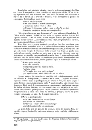 Essa linha é mais alta que a primeira e também tende por natureza ao alto. Mas
em virtude de sua posição central e equilibrada no trigrama inferior Ch'ien, ela se
liga à primeira linha e se retira sem luta. Deste modo ela assume uma atitude que a
impede de se perder, de se arriscar ao fracasso, o que aconteceria se quisesse se
expor apesar da oposição da quarta linha.
            Nove na terceira posição:
             a) Os raios soltam-se da roda da carruagem.
             O homem e a mulher viram os olhos.
             b) Quando "o homem e a mulher viram os olhos" é um sinal
             de que não conseguem manter sua casa em ordem.
       "Os raios soltam-se da roda da carruagem" é uma idéia sugerida pelo fato de
Ch'ien, sendo redondo, simbolizar uma roda; o trigrama nuclear inferior Tui
significa quebrar. "Virar os olhos" é uma imagem evocada pelo significado do
trigrama nuclear superior Li, associado aos olhos, e Sun, o trigrama básico superior,
que representa muito branco nos olhos.39
      Esta linha tem a mesma tendência ascendente das duas anteriores, mas
enquanto aquelas renunciam à luta e se retiram voluntariamente, a presente linha
(demasiado forte em virtude do caráter forte numa posição forte, e instável uma vez
que está numa posição de transição) tenta avançar pela força. A quarta linha
maleável corresponde à mulher que deixa que se partam os raios das rodas que
pertencem a seu marido, representado pela terceira linha. O homem olha para ela
com raiva e ela lhe retribui o olhar. Na medida em que a terceira linha abandona sua
família (as duas linhas inferiores), mostra que não é capaz de mantê-la em ordem.
            Seis na quarta posição:
             a) Se você é sincero,
             o sangue desaparece e o medo se afasta.
             Nenhuma culpa.
             b) "Se você é sincero, o medo se afasta",
             pois aquele que está ao alto concorda com sua atitude.
       Situada no meio das linhas fortes, essa linha está vazia interiormente, isto é,
ela é sincera. (Cf. hexagrama 61, VERDADE INTERIOR.) O trigrama nuclear Li,
cuja linha central é o seis na quarta posição, é o oposto de K'an, que indica sangue e
medo. Por isso a ausência de sangue e medo. A quarta posição é a do ministro. Essa
linha tem a difícil tarefa de controlar com seus parcos poderes o esforço de ascensão
das linhas inferiores. Isso está necessariamente associado ao perigo e ao medo.
Porém, como o seis na quarta posição é sincero (uma linha maleável ocupando uma
posição maleável e ainda sendo vazia no interior), o príncipe, o nove na quinta
posição, permanece a seu lado e lhe dá o apoio necessário.
         ○ Nove na quinta posição:
            a) Se você é sincero e leal em sua aliança,
            será rico em seu semelhante.
            b) "Se você é sincero e leal em sua aliança"
            você não ficará sozinho em sua riqueza.
      A quinta linha está em posição de honra, no meio do trigrama Sun, que
significa riqueza. Sun também indica uma aliança, e assim essa linha está ligada ao
seis na

39
   Cf. cap. III, seç. 11 do Shuo Kua, Discussão dos Trigramas, Simbolismo Adicional, Livro
Segundo. (Nota da tradução brasileira.)

326
 