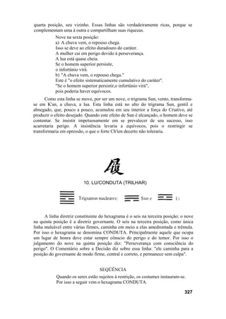 quarta posição, seu vizinho. Essas linhas são verdadeiramente ricas, porque se
complementam uma à outra e compartilham suas riquezas.
           Nove na sexta posição:
           a) A chuva vem, o repouso chega.
           Isso se deve ao efeito duradouro do caráter.
           A mulher cai em perigo devido à perseverança.
           A lua está quase cheia.
           Se o homem superior persistir,
           o infortúnio virá.
           b) "A chuva vem, o repouso chega."
           Este é "o efeito sistematicamente cumulativo do caráter".
           "Se o homem superior persistir,o infortúnio virá",
           pois poderia haver equívocos.
      Como esta linha se move, por ser um nove, o trigrama Sun, vento, transforma-
se em K'an, a chuva, a lua. Esta linha está no alto do trigrama Sun, gentil e
abnegado, que, pouco a pouco, acumulou em seu interior a força do Criativo, até
produzir o efeito desejado. Quando este efeito de Sun é alcançado, o homem deve se
contentar. Se insistir impetuosamente em se prevalecer de seu sucesso, isso
acarretaria perigo. A insistência levaria a equívocos, pois o restringir se
transformaria em opressão, o que o forte Ch'ien decerto não toleraria.




                          10. LU/CONDUTA (TRILHAR)




      A linha diretriz constituinte do hexagrama é o seis na terceira posição; o nove
na quinta posição é a diretriz governante. O seis na terceira posição, como única
linha maleável entre várias firmes, caminha em meio a elas amedrontada e trêmula.
Por isso o hexagrama se denomina CONDUTA. Principalmente aquele que ocupa
um lugar de honra deve estar sempre cônscio do perigo e do temor. Por isso o
julgamento do nove na quinta posição diz: "Perseverança com consciência do
perigo". O Comentário sobre a Decisão diz sobre essa linha: "ele caminha para a
posição do governante de modo firme, central e correto, e permanece sem culpa".


                                   SEQÜÊNCIA
            Quando os seres estão sujeitos à restrição, os costumes instauram-se.
            Por isso a seguir vem o hexagrama CONDUTA.

                                                                                327
 
